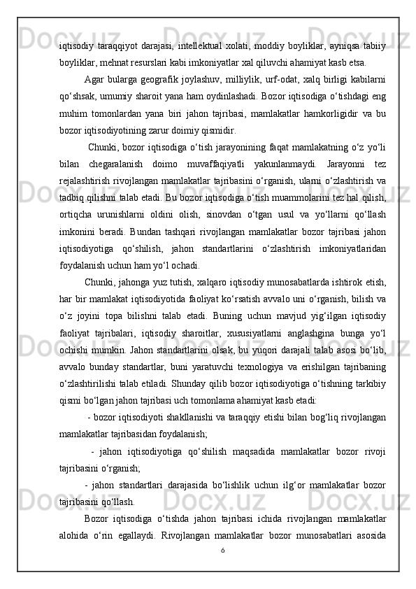 iqtisodiy   taraqqiyot   darajasi,   intellektual   xolati,   moddiy   boyliklar,   ayniqsa   tabiiy
boyliklar, mehnat resurslari kabi imkoniyatlar xal qiluvchi ahamiyat kasb etsa.
Agar   bularga   geografik   joylashuv,   milliylik,   urf-odat,   xalq   birligi   kabilarni
qo‘shsak, umumiy sharoit yana ham oydinlashadi. Bozor iqtisodiga o‘tishdagi eng
muhim   tomonlardan   yana   biri   jahon   tajribasi,   mamlakatlar   hamkorligidir   va   bu
bozor iqtisodiyotining zarur doimiy qismidir.
  Chunki,  bozor   iqtisodiga  o‘tish  jarayonining  faqat   mamlakatning  o‘z  yo‘li
bilan   chegaralanish   doimo   muvaffaqiyatli   yakunlanmaydi.   Jarayonni   tez
rejalashtirish  rivojlangan mamlakatlar tajribasini  o‘rganish, ularni  o‘zlashtirish  va
tadbiq qilishni talab etadi. Bu bozor iqtisodiga o‘tish muammolarini tez hal qilish,
ortiqcha   urunishlarni   oldini   olish,   sinovdan   o‘tgan   usul   va   yo‘llarni   qo‘llash
imkonini   beradi.   Bundan   tashqari   rivojlangan   mamlakatlar   bozor   tajribasi   jahon
iqtisodiyotiga   qo‘shilish,   jahon   standartlarini   o‘zlashtirish   imkoniyatlaridan
foydalanish uchun ham yo‘l ochadi. 
Chunki, jahonga yuz tutish, xalqaro iqtisodiy munosabatlarda ishtirok etish,
har bir  mamlakat  iqtisodiyotida faoliyat  ko‘rsatish  avvalo uni  o‘rganish, bilish va
o‘z   joyini   topa   bilishni   talab   etadi.   Buning   uchun   mavjud   yig‘ilgan   iqtisodiy
faoliyat   tajribalari,   iqtisodiy   sharoitlar,   xususiyatlarni   anglashgina   bunga   yo‘l
ochishi   mumkin.   Jahon   standartlarini   olsak,   bu   yuqori   darajali   talab   asosi   bo‘lib,
avvalo   bunday   standartlar,   buni   yaratuvchi   texnologiya   va   erishilgan   tajribaning
o‘zlashtirilishi talab etiladi. Shunday qilib bozor iqtisodiyotiga o‘tishning tarkibiy
qismi bo‘lgan jahon tajribasi uch tomonlama ahamiyat kasb etadi:
  - bozor iqtisodiyoti shakllanishi va taraqqiy etishi bilan bog‘liq rivojlangan
mamlakatlar tajribasidan foydalanish;
  -   jahon   iqtisodiyotiga   qo‘shilish   maqsadida   mamlakatlar   bozor   rivoji
tajribasini o‘rganish; 
-   jahon   standartlari   darajasida   bo‘lishlik   uchun   ilg‘or   mamlakatlar   bozor
tajribasini qo‘llash. 
Bozor   iqtisodiga   o‘tishda   jahon   tajribasi   ichida   rivojlangan   mamlakatlar
alohida   o‘rin   egallaydi.   Rivojlangan   mamlakatlar   bozor   munosabatlari   asosida
6 