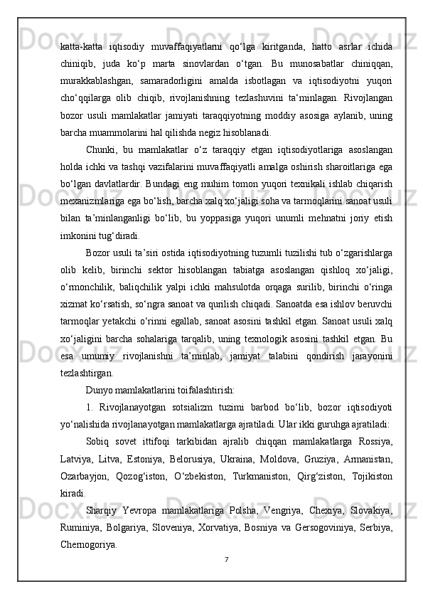 katta-katta   iqtisodiy   muvaffaqiyatlarni   qo‘lga   kiritganda,   hatto   asrlar   ichida
chiniqib,   juda   ko‘p   marta   sinovlardan   o‘tgan.   Bu   munosabatlar   chiniqqan,
murakkablashgan,   samaradorligini   amalda   isbotlagan   va   iqtisodiyotni   yuqori
cho‘qqilarga   olib   chiqib,   rivojlanishning   tezlashuvini   ta‘minlagan.   Rivojlangan
bozor   usuli   mamlakatlar   jamiyati   taraqqiyotning   moddiy   asosiga   aylanib,   uning
barcha muammolarini hal qilishda negiz hisoblanadi. 
Chunki,   bu   mamlakatlar   o‘z   taraqqiy   etgan   iqtisodiyotlariga   asoslangan
holda ichki va tashqi vazifalarini muvaffaqiyatli amalga oshirish sharoitlariga ega
bo‘lgan davlatlardir. Bundagi  eng muhim  tomon yuqori texnikali ishlab chiqarish
mexanizmlariga ega bo‘lish, barcha xalq xo‘jaligi soha va tarmoqlarini sanoat usuli
bilan   ta’minlanganligi   bo‘lib,   bu   yoppasiga   yuqori   unumli   mehnatni   joriy   etish
imkonini tug‘diradi. 
Bozor usuli ta’siri ostida iqtisodiyotning tuzumli tuzilishi tub o‘zgarishlarga
olib   kelib,   birinchi   sektor   hisoblangan   tabiatga   asoslangan   qishloq   xo‘jaligi,
o‘rmonchilik,   baliqchilik   yalpi   ichki   mahsulotda   orqaga   surilib,   birinchi   o‘ringa
xizmat ko‘rsatish, so‘ngra sanoat va qurilish chiqadi. Sanoatda esa ishlov beruvchi
tarmoqlar  yetakchi o‘rinni  egallab, sanoat  asosini  tashkil  etgan. Sanoat  usuli  xalq
xo‘jaligini   barcha   sohalariga   tarqalib,   uning   texnologik   asosini   tashkil   etgan.   Bu
esa   umumiy   rivojlanishni   ta’minlab,   jamiyat   talabini   qondirish   jarayonini
tezlashtirgan. 
Dunyo mamlakatlarini toifalashtirish:
1.   Rivojlanayotgan   sotsializm   tuzimi   barbod   bo‘lib,   bozor   iqtisodiyoti
yo‘nalishida rivojlanayotgan mamlakatlarga ajratiladi. Ular ikki guruhga ajratiladi:
Sobiq   sovet   ittifoqi   tarkibidan   ajralib   chiqqan   mamlakatlarga   Rossiya,
Latviya,   Litva,   Estoniya,   Belorusiya,   Ukraina,   Moldova,   Gruziya,   Armanistan,
Ozarbayjon,   Qozog‘iston,   O‘zbekiston,   Turkmaniston,   Qirg‘ziston,   Tojikiston
kiradi.
Sharqiy   Yevropa   mamlakatlariga   Polsha,   Vengriya,   Chexiya,   Slovakiya,
Ruminiya,   Bolgariya,   Sloveniya,   Xorvatiya,   Bosniya   va   Gersogoviniya,   Serbiya,
Chernogoriya.
7 