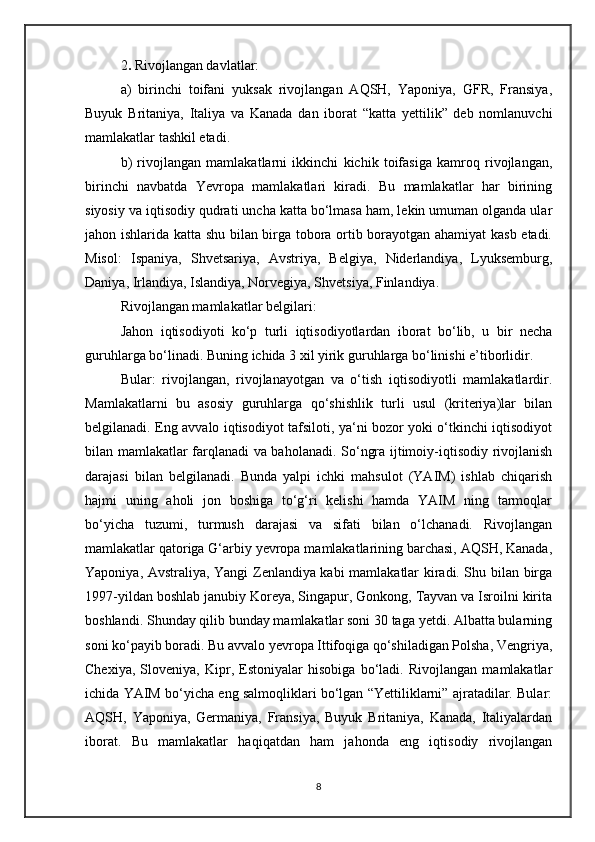 2 .  Rivojlangan davlatlar:
a)   birinchi   toifani   yuksak   rivojlangan   AQSH,   Yaponiya,   GFR,   Fransiya,
Buyuk   Britaniya,   Italiya   va   Kanada   dan   iborat   “katta   yettilik”   deb   nomlanuvchi
mamlakatlar tashkil etadi.
b)   rivojlangan   mamlakatlarni   ikkinchi   kichik   toifasiga   kamroq   rivojlangan,
birinchi   navbatda   Yevropa   mamlakatlari   kiradi.   Bu   mamlakatlar   har   birining
siyosiy va iqtisodiy qudrati uncha katta bo‘lmasa ham, lekin umuman olganda ular
jahon ishlarida katta shu bilan birga tobora ortib borayotgan ahamiyat  kasb etadi.
Misol:   Ispaniya,   Shvetsariya,   Avstriya,   Belgiya,   Niderlandiya,   Lyuksemburg,
Daniya, Irlandiya, Islandiya, Norvegiya, Shvetsiya, Finlandiya. 
Rivojlangan mamlakatlar belgilari:
Jahon   iqtisodiyoti   ko‘p   turli   iqtisodiyotlardan   iborat   bo‘lib,   u   bir   necha
guruhlarga bo‘linadi. Buning ichida 3 xil yirik guruhlarga bo‘linishi e’tiborlidir. 
Bular:   rivojlangan,   rivojlanayotgan   va   o‘tish   iqtisodiyotli   mamlakatlardir.
Mamlakatlarni   bu   asosiy   guruhlarga   qo‘shishlik   turli   usul   (kriteriya)lar   bilan
belgilanadi. Eng avvalo iqtisodiyot tafsiloti, ya‘ni bozor yoki o‘tkinchi iqtisodiyot
bilan mamlakatlar farqlanadi va baholanadi. So‘ngra ijtimoiy-iqtisodiy rivojlanish
darajasi   bilan   belgilanadi.   Bunda   yalpi   ichki   mahsulot   (YAIM)   ishlab   chiqarish
hajmi   uning   aholi   jon   boshiga   to‘g‘ri   kelishi   hamda   YAIM   ning   tarmoqlar
bo‘yicha   tuzumi,   turmush   darajasi   va   sifati   bilan   o‘lchanadi.   Rivojlangan
mamlakatlar qatoriga G‘arbiy yevropa mamlakatlarining barchasi, AQSH, Kanada,
Yaponiya, Avstraliya, Yangi Zenlandiya kabi mamlakatlar kiradi. Shu bilan birga
1997-yildan boshlab janubiy Koreya, Singapur, Gonkong, Tayvan va Isroilni kirita
boshlandi. Shunday qilib bunday mamlakatlar soni 30 taga yetdi. Albatta bularning
soni ko‘payib boradi. Bu avvalo yevropa Ittifoqiga qo‘shiladigan Polsha, Vengriya,
Chexiya,   Sloveniya,   Kipr,   Estoniyalar   hisobiga   bo‘ladi.   Rivojlangan   mamlakatlar
ichida YAIM bo‘yicha eng salmoqliklari bo‘lgan “Yettiliklarni” ajratadilar. Bular:
AQSH,   Yaponiya,   Germaniya,   Fransiya,   Buyuk   Britaniya,   Kanada,   Italiyalardan
iborat.   Bu   mamlakatlar   haqiqatdan   ham   jahonda   eng   iqtisodiy   rivojlangan
8 