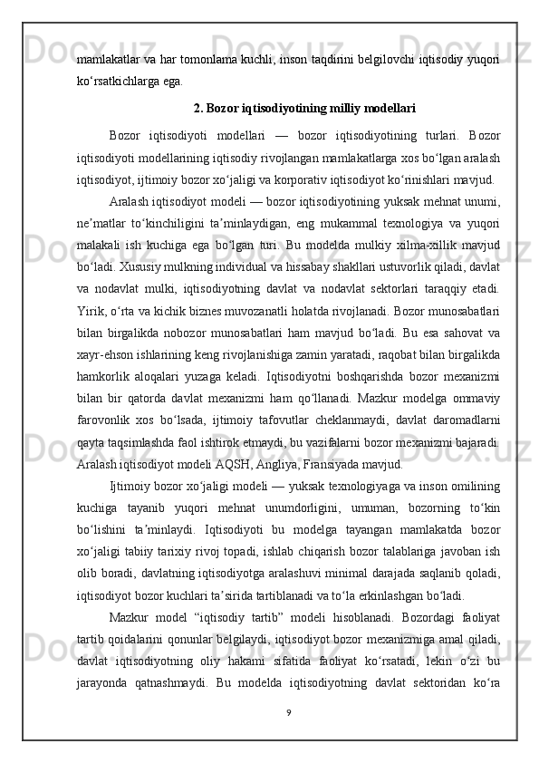 mamlakatlar va har tomonlama kuchli, inson taqdirini belgilovchi iqtisodiy yuqori
ko‘rsatkichlarga ega.
2. Bozor iqtisodiyotining milliy modellari
Bozor   iqtisodiyoti   modellari   —   bozor   iqtisodiyotining   turlari.   Bozor
iqtisodiyoti modellarining iqtisodiy rivojlangan mamlakatlarga xos bo lgan aralashʻ
iqtisodiyot, ijtimoiy bozor xo jaligi va korporativ iqtisodiyot ko rinishlari mavjud.	
ʻ ʻ
Aralash iqtisodiyot modeli — bozor iqtisodiyotining yuksak mehnat unumi,
ne matlar   to kinchiligini   ta minlaydigan,   eng   mukammal   texnologiya   va   yuqori	
ʼ ʻ ʼ
malakali   ish   kuchiga   ega   bo lgan   turi.   Bu   modelda   mulkiy   xilma-xillik   mavjud	
ʻ
bo ladi. Xususiy mulkning individual va hissabay shakllari ustuvorlik qiladi, davlat	
ʻ
va   nodavlat   mulki,   iqtisodiyotning   davlat   va   nodavlat   sektorlari   taraqqiy   etadi.
Yirik, o rta va kichik biznes muvozanatli holatda rivojlanadi. Bozor munosabatlari	
ʻ
bilan   birgalikda   nobozor   munosabatlari   ham   mavjud   bo ladi.   Bu   esa   sahovat   va	
ʻ
xayr-ehson ishlarining keng rivojlanishiga zamin yaratadi, raqobat bilan birgalikda
hamkorlik   aloqalari   yuzaga   keladi.   Iqtisodiyotni   boshqarishda   bozor   mexanizmi
bilan   bir   qatorda   davlat   mexanizmi   ham   qo llanadi.   Mazkur   modelga   ommaviy	
ʻ
farovonlik   xos   bo lsada,   ijtimoiy   tafovutlar   cheklanmaydi,   davlat   daromadlarni	
ʻ
qayta taqsimlashda faol ishtirok etmaydi, bu vazifalarni bozor mexanizmi bajaradi.
Aralash iqtisodiyot modeli AQSH, Angliya, Fransiyada mavjud.
Ijtimoiy bozor xo jaligi modeli — yuksak texnologiyaga va inson omilining	
ʻ
kuchiga   tayanib   yuqori   mehnat   unumdorligini,   umuman,   bozorning   to kin	
ʻ
bo lishini   ta minlaydi.   Iqtisodiyoti   bu   modelga   tayangan   mamlakatda   bozor	
ʻ ʼ
xo jaligi   tabiiy  tarixiy  rivoj   topadi,   ishlab   chiqarish   bozor   talablariga   javoban   ish
ʻ
olib boradi, davlatning iqtisodiyotga aralashuvi  minimal darajada saqlanib qoladi,
iqtisodiyot bozor kuchlari ta sirida tartiblanadi va to la erkinlashgan bo ladi. 	
ʼ ʻ ʻ
Mazkur   model   “iqtisodiy   tartib”   modeli   hisoblanadi.   Bozordagi   faoliyat
tartib qoidalarini qonunlar belgilaydi, iqtisodiyot  bozor  mexanizmiga amal qiladi,
davlat   iqtisodiyotning   oliy   hakami   sifatida   faoliyat   ko rsatadi,   lekin   o zi   bu	
ʻ ʻ
jarayonda   qatnashmaydi.   Bu   modelda   iqtisodiyotning   davlat   sektoridan   ko ra	
ʻ
9