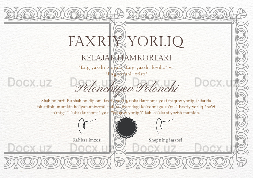 Polonchiyev PolonchiFAXRIY YORLIQ
“ E n g   y a x s h i   g ‘ o y a ” ,   “ E n g   y a x s h i   l o y i h a ”   v a  
“ E n g   y a x s h i   i x t i r o ”
S h e p n i n g   i m z o s iShablon turi: Bu shablon diplom, faxriy yorliq, tashakkurnoma yoki maqtov yorlig'i sifatida 
ishlatilishi mumkin bo'lgan universal andoza. Matndagi ko'rsatmaga ko'ra, " Faxriy yorliq " so'zi 
o'rniga "Tashakkurnoma" yoki "Maqtov yorlig’i” kabi so'zlarni yozish mumkin.
R a h b a r   i m z o s i KELAJAK HAMKORLARI 