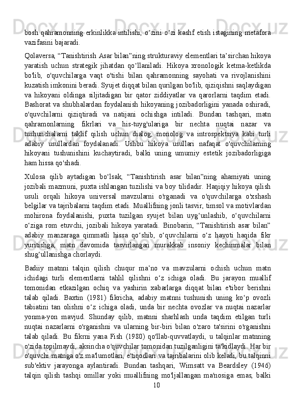 bosh qahramonning erkinlikka intilishi, o‘zini o‘zi kashf etish istagining metafora
vazifasini bajaradi.
Qolaversa, “Tanishtirish Asar bilan”ning strukturaviy elementlari ta’sirchan hikoya
yaratish   uchun   strategik   jihatdan   qo‘llaniladi.   Hikoya   xronologik   ketma-ketlikda
bo'lib,   o'quvchilarga   vaqt   o'tishi   bilan   qahramonning   sayohati   va   rivojlanishini
kuzatish imkonini beradi. Syujet diqqat bilan qurilgan bo'lib, qiziqishni saqlaydigan
va   hikoyani   oldinga   siljitadigan   bir   qator   ziddiyatlar   va   qarorlarni   taqdim   etadi.
Bashorat va shubhalardan foydalanish hikoyaning jozibadorligini yanada oshiradi,
o'quvchilarni   qiziqtiradi   va   natijani   ochishga   intiladi.   Bundan   tashqari,   matn
qahramonlarning   fikrlari   va   his-tuyg'ulariga   bir   nechta   nuqtai   nazar   va
tushunchalarni   taklif   qilish   uchun   dialog,   monolog   va   introspektsiya   kabi   turli
adabiy   usullardan   foydalanadi.   Ushbu   hikoya   usullari   nafaqat   o'quvchilarning
hikoyani   tushunishini   kuchaytiradi,   balki   uning   umumiy   estetik   jozibadorligiga
ham hissa qo'shadi.
Xulosa   qilib   aytadigan   bo‘lsak,   “Tanishtirish   asar   bilan”ning   ahamiyati   uning
jozibali mazmuni, puxta ishlangan tuzilishi va boy tilidadir. Haqiqiy hikoya qilish
usuli   orqali   hikoya   universal   mavzularni   o'rganadi   va   o'quvchilarga   o'xshash
belgilar va tajribalarni taqdim etadi. Muallifning jonli tasvir, timsol va motivlardan
mohirona   foydalanishi,   puxta   tuzilgan   syujet   bilan   uyg‘unlashib,   o‘quvchilarni
o‘ziga   rom   etuvchi,   jozibali   hikoya   yaratadi.   Binobarin,   “Tanishtirish   asar   bilan”
adabiy   manzaraga   qimmatli   hissa   qo‘shib,   o‘quvchilarni   o‘z   hayoti   haqida   fikr
yuritishga,   matn   davomida   tasvirlangan   murakkab   insoniy   kechinmalar   bilan
shug‘ullanishga chorlaydi.
Badiiy   matnni   talqin   qilish   chuqur   ma’no   va   mavzularni   ochish   uchun   matn
ichidagi   turli   elementlarni   tahlil   qilishni   o‘z   ichiga   oladi.   Bu   jarayon   muallif
tomonidan   etkazilgan   ochiq   va   yashirin   xabarlarga   diqqat   bilan   e'tibor   berishni
talab   qiladi.   Baxtin   (1981)   fikricha,   adabiy   matnni   tushunish   uning   ko‘p   ovozli
tabiatini   tan   olishni   o‘z   ichiga   oladi,   unda   bir   nechta   ovozlar   va   nuqtai   nazarlar
yonma-yon   mavjud.   Shunday   qilib,   matnni   sharhlash   unda   taqdim   etilgan   turli
nuqtai   nazarlarni   o'rganishni   va   ularning   bir-biri   bilan   o'zaro   ta'sirini   o'rganishni
talab   qiladi.   Bu   fikrni   yana   Fish   (1980)   qo'llab-quvvatlaydi,   u   talqinlar   matnning
o'zida topilmaydi, aksincha o'quvchilar tomonidan tuzilganligini ta'kidlaydi. Har bir
o'quvchi matnga o'z ma'lumotlari, e'tiqodlari va tajribalarini olib keladi, bu talqinni
sub'ektiv   jarayonga   aylantiradi.   Bundan   tashqari,   Wimsatt   va   Beardsley   (1946)
talqin   qilish   tashqi   omillar   yoki   muallifning   mo'ljallangan   ma'nosiga   emas,   balki
10