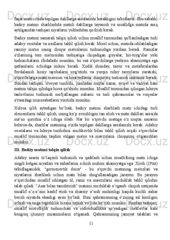 faqat matn ichida topilgan dalillarga asoslanishi kerakligini ta'kidlaydi. Shu sababli,
badiiy   matnni   sharhlashda   matnli   dalillarga   tayanish   va   muallifga   matnda   aniq
aytilganidan tashqari niyatlarni yuklashdan qochish kerak.
Badiiy matnni samarali talqin qilish uchun muallif tomonidan qo'llaniladigan turli
adabiy vositalar va usullarni tahlil qilish kerak. Misol uchun, matnda ishlatiladigan
ramziy   ma'no   uning   chuqur   ma'nolarini   tushunishga   yordam   beradi.   Ramzlar
o'zlarining   tom   ma'nosidan   tashqariga   chiqadigan   g'oyalar,   his-tuyg'ular   yoki
tushunchalarni   ifodalashi   mumkin,   bu   esa   o'quvchilarga   yashirin   ahamiyatga   ega
qatlamlarni   ochishga   imkon   beradi.   Xuddi   shunday,   tasvir   va   metaforalardan
foydalanish   hissiy   tajribalarni   uyg'otishi   va   yorqin   ruhiy   tasvirlarni   yaratishi,
o'quvchilarga matn mavzusi va hissiyotlarini chuqurroq tushunish imkonini beradi.
Bundan   tashqari,   rivoyat   tuzilishi,   jumladan   nuqtai   nazar,   syujet   va   vaziyat   ham
matnni talqin qilishga hissa qo'shishi mumkin. Muallif tomonidan qilingan hikoya
tanlovlarini   tushunish   mo'ljallangan   xabarni   va   turli   qahramonlar   va   voqealar
o'rtasidagi munosabatlarni yoritishi mumkin.
Xulosa   qilib   aytadigan   bo‘lsak,   badiiy   matnni   sharhlash   matn   ichidagi   turli
elementlarni tahlil qilish, uning ko‘p ovozliligini tan olish va matn dalillari asosida
ma’no   qurishni   o‘z   ichiga   oladi.   Har   bir   o'quvchi   matnga   o'z   nuqtai   nazarini
keltirsa-da,   sharhlar   matnning   o'zida   topilgan   dalillarga   asoslanishi   kerak.   Adabiy
vositalarni   va   hikoya   tuzilishini   sinchkovlik   bilan   tahlil   qilish   orqali   o'quvchilar
muallif   tomonidan   taqdim   etilgan   ma'no   va   mavzularni   chuqurroq   o'rganishlari
mumkin.
III. Badiiy matnni talqin qilish
Adabiy   asarni   to‘laqonli   tushunish   va   qadrlash   uchun   muallifning   matn   ichiga
singib ketgan niyatlari va xabarlarini ochish muhim ahamiyatga ega. Xirsh (19xx)
ta'kidlaganidek,   "germenevtik   doira"   -   bu   o'quvchi   matnning   ma'nolari   va
niyatlarini   sharhlash   uchun   matn   bilan   shug'ullanadigan   jarayon.   Bu   jarayon
o‘quvchidan   muallif   ishlatgan   til,   ramz   va   mavzularni   sinchiklab   tahlil   qilishni
talab qiladi. “Asar bilan tanishtirish” matnini sinchiklab o‘rganib chiqish natijasida
muallif   o‘z-o‘zini   kashf   etish   va   shaxsiy   o‘sish   muhimligi   haqida   kuchli   xabar
berish   niyatida   ekanligi   ayon   bo‘ladi.   Buni   qahramonning   o‘zining   asl   kimligini
ochish va unga tegishlilik hissini topish yo‘lida ko‘rish mumkin. Bundan tashqari,
muallif   muvofiqlik   tushunchasi   va   individuallikka   qo'yadigan   cheklovlar   kabi
kengroq   ijtimoiy   muammolarni   o'rganadi.   Qahramonning   jamiyat   talablari   va
11