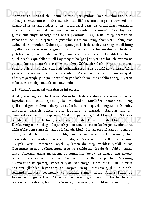 me'yorlariga   moslashish   uchun   kurashi   jamiyatdagi   ko'plab   shaxslar   duch
keladigan   muammolarni   aks   ettiradi.   Muallif   o'z   asari   orqali   o'quvchini   o'z
shaxsiyatlari   va   jamiyatdagi   rollari   haqida   savol   berishga   va   mulohaza   yuritishga
chaqiradi. Bu individual o'sish va o'z-o'zini anglashning ahamiyatini ta'kidlaydigan
gumanistik   nuqtai   nazarga   mos   keladi   (Maslow,   19xx).   Muallifning   niyatlari   va
xabarlarini   ochib,   o‘rganib,   o‘quvchilar   matn   va   uning   ahamiyatini   chuqurroq
tushunishlari mumkin. Xulosa qilib aytadigan bo'lsak, adabiy asardagi muallifning
niyatlari   va   xabarlarini   o'rganish   matnni   qadrlash   va   tushunishni   kuchaytirish
yo'lidagi hal qiluvchi qadamdir. Til, ramzlar va mavzularni sinchkovlik bilan tahlil
qilish orqali o‘quvchilar muallif aytmoqchi bo‘lgan jamiyat haqidagi chuqur ma’no
va   mulohazalarni   ochib   berishlari   mumkin.   Ushbu   sharhlash   jarayonida   ishtirok
etish   orqali   o'quvchilar   qimmatli   tushunchalarga   ega   bo'lishlari   va   matn   bilan
yanada   shaxsiy   va   mazmunli   darajada   bog'lanishlari   mumkin.   Shunday   qilib,
adabiyotga tanqidiy nuqtai nazar bilan yondashish va uning sahifalaridagi niyat va
xabarlarni ochishga intilish juda muhimdir.
1.1. Muallifning niyat va xabarlarini ochish
Adabiy asarning ta'sirchanligi va ta'sirini baholashda adabiy vositalar va usullardan
foydalanishni   tahlil   qilish   juda   muhimdir.   Mualliflar   tomonidan   keng
qo'llaniladigan   muhim   adabiy   vositalardan   biri   o'quvchi   ongida   jonli   ruhiy
tasvirlarni   yaratish   uchun   tildan   foydalanishni   nazarda   tutadigan   tasvirdir.
Tasviriylikka misol Shekspirning “Makbet” pyesasida, Ledi Makbetning “Orqaga,
la’nati!   (5.1.35).   Ushbu   yorqin   tasvir   orqali   Shekspir   Ledi   Makbet   qirol
Dunkanning   o'ldirilishiga   aloqadorligi   natijasida   boshdan   kechirgan   aybdorlik   va
ichki g'alayonni samarali tarzda ifodalaydi. Mualliflar tez-tez ishlatadigan yana bir
adabiy   vosita   bu   simvolizm   bo'lib,   unda   ob'ekt   yoki   harakat   o'zining   tom
ma'nosidan   tashqaridagi   narsani   ifodalaydi.   Masalan,   F.   Skott   Fitsjeraldning
“Buyuk   Getsbi”   romanida   Deyzi   Byukenen   dokining   oxiridagi   yashil   chiroq
Getsbining   erishib   bo‘lmaydigan   orzu   va   istaklarini   ifodalaydi.   Ushbu   ramziy
tasvir   Amerika   orzusi   mavzusini   va   romandagi   boylik   va   maqomning   xayoliy
tabiatini   kuchaytiradi.   Bundan   tashqari,   mualliflar   ko'pincha   o'zlarining
hikoyalarida   kelajakdagi   voqealar   yoki   natijalarga   ishora   qilish   usuli   sifatida
bashorat   qilishdan   foydalanadilar.   Xarper   Lining   “Masxara   qushini   o‘ldirish”
romanida   masxara   begunohlik   va   poklikni   ramziy   qiladi.   Atticus   Finch   o'z
farzandlarini ogohlantiradi: "Agar siz ularni urishingiz mumkin bo'lsa, barcha ko'k
jaylarni otib tashlang, lekin esda tutingki, masxara qushni o'ldirish gunohdir" (Li,
12