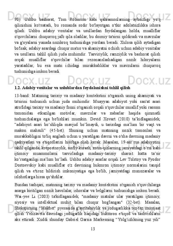 90).   Ushbu   bashorat,   Tom   Robinson   kabi   qahramonlarning   aybsizligi   yo'q
qilinishini   ko'rsatadi,   bu   romanda   sodir   bo'layotgan   o'tkir   adolatsizlikka   ishora
qiladi.   Ushbu   adabiy   vositalar   va   usullardan   foydalangan   holda,   mualliflar
o'quvchilarni chuqurroq jalb qila oladilar, bu doimiy ta'sirni qoldiradi va mavzular
va g'oyalarni yanada nozikroq tushunishga yordam beradi. Xulosa qilib aytadigan
bo'lsak, adabiy asardagi chuqur ma'no va ahamiyatni ochish uchun adabiy vositalar
va   usullarni   tahlil   qilish   juda   muhimdir.   Tasviriylik,   ramziylik   va   bashorat   qilish
orqali   mualliflar   o'quvchilar   bilan   rezonanslashadigan   nozik   hikoyalarni
yaratadilar,   bu   esa   matn   ichidagi   murakkabliklar   va   mavzularni   chuqurroq
tushunishga imkon beradi.
1.2. Adabiy vositalar va uslublardan foydalanishni tahlil qilish
13-band:   Matnning   tarixiy   va   madaniy   kontekstini   o'rganish   uning   ahamiyati   va
ta'sirini   tushunish   uchun   juda   muhimdir.   Muayyan   adabiyot   yoki   san'at   asari
atrofidagi tarixiy va madaniy fonni o'rganish orqali o'quvchilar muallif yoki rassom
tomonidan   etkazilgan   motivlar,   mavzular   va   xabarlar   haqida   qimmatli
tushunchalarga   ega   bo'lishlari   mumkin.   Devid   Xovart   (2010)   ta’kidlaganidek,
“adabiyot   asari   bo‘shliqda   mavjud   bo‘lmaydi,   u   tarixdagi   ma’lum   bir   vaqt   va
makon   mahsuli”   (45-bet).   Shuning   uchun   matnning   nozik   tomonlari   va
murakkabligini to'liq anglash uchun u yaratilgan davrni va o'sha davrning madaniy
qadriyatlari   va   e'tiqodlarini   hisobga   olish   kerak.   Masalan,   19-asr   rus   adabiyotini
tahlil qilganda, krepostnoylik, sinfiy kurash, xotin-qizlarning jamiyatdagi o‘rni kabi
ijtimoiy   muammolarni   tasvirlashga   madaniy-tarixiy   sharoit   katta   ta’sir
ko‘rsatganligi ma’lum bo‘ladi. Ushbu adabiy asarlar orqali Lev Tolstoy va Fyodor
Dostoevskiy   kabi   mualliflar   o'z   davrining   hukmron   ijtimoiy   normalarini   tanqid
qilish   va   e'tiroz   bildirish   imkoniyatiga   ega   bo'lib,   jamiyatdagi   munozaralar   va
islohotlarga hissa qo'shdilar.
Bundan tashqari, matnning tarixiy va madaniy kontekstini o'rganish o'quvchilarga
asarga kiritilgan nozik havolalar, ishoralar va belgilarni tushunishga imkon beradi.
Wai-yee   Li   (2003)   ta'kidlaganidek,   "madaniy   matnlar   ular   yaratilgan   ijtimoiy,
siyosiy   va   intellektual   muhit   bilan   chuqur   bog'langan"   (32-bet).   Masalan,
Shekspirning   "Makbet"   pyesasida   g'ayritabiiylik   va   jodugarlikka   tez-tez   murojaat
qilish   Yelizaveta   davridagi   jodugarlik   haqidagi   hukmron   e'tiqod   va   tashvishlarni
aks   ettiradi.   Xuddi   shunday   Gabriel   Garsia   Markesning   “Yolg‘izlikning   yuz   yili”
13
