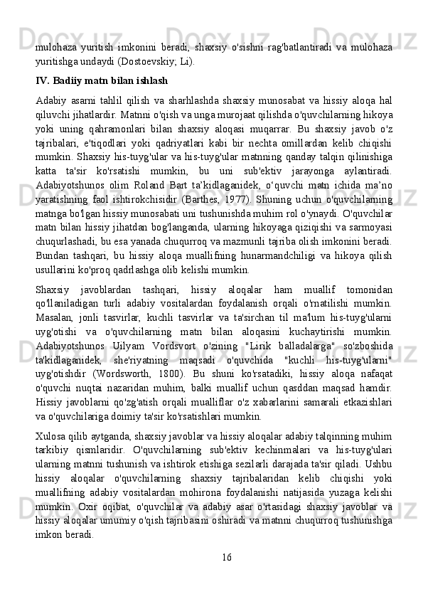 mulohaza   yuritish   imkonini   beradi,   shaxsiy   o'sishni   rag'batlantiradi   va   mulohaza
yuritishga undaydi (Dostoevskiy; Li).
IV. Badiiy matn bilan ishlash
Adabiy   asarni   tahlil   qilish   va   sharhlashda   shaxsiy   munosabat   va   hissiy   aloqa   hal
qiluvchi jihatlardir. Matnni o'qish va unga murojaat qilishda o'quvchilarning hikoya
yoki   uning   qahramonlari   bilan   shaxsiy   aloqasi   muqarrar.   Bu   shaxsiy   javob   o'z
tajribalari,   e'tiqodlari   yoki   qadriyatlari   kabi   bir   nechta   omillardan   kelib   chiqishi
mumkin. Shaxsiy his-tuyg'ular va his-tuyg'ular matnning qanday talqin qilinishiga
katta   ta'sir   ko'rsatishi   mumkin,   bu   uni   sub'ektiv   jarayonga   aylantiradi.
Adabiyotshunos   olim   Roland   Bart   ta’kidlaganidek,   o‘quvchi   matn   ichida   ma’no
yaratishning   faol   ishtirokchisidir   (Barthes,   1977).   Shuning   uchun   o'quvchilarning
matnga bo'lgan hissiy munosabati uni tushunishda muhim rol o'ynaydi. O'quvchilar
matn bilan hissiy jihatdan bog'langanda, ularning hikoyaga qiziqishi va sarmoyasi
chuqurlashadi, bu esa yanada chuqurroq va mazmunli tajriba olish imkonini beradi.
Bundan   tashqari,   bu   hissiy   aloqa   muallifning   hunarmandchiligi   va   hikoya   qilish
usullarini ko'proq qadrlashga olib kelishi mumkin.
Shaxsiy   javoblardan   tashqari,   hissiy   aloqalar   ham   muallif   tomonidan
qo'llaniladigan   turli   adabiy   vositalardan   foydalanish   orqali   o'rnatilishi   mumkin.
Masalan,   jonli   tasvirlar,   kuchli   tasvirlar   va   ta'sirchan   til   ma'lum   his-tuyg'ularni
uyg'otishi   va   o'quvchilarning   matn   bilan   aloqasini   kuchaytirishi   mumkin.
Adabiyotshunos   Uilyam   Vordsvort   o'zining   "Lirik   balladalarga"   so'zboshida
ta'kidlaganidek,   she'riyatning   maqsadi   o'quvchida   "kuchli   his-tuyg'ularni"
uyg'otishdir   (Wordsworth,   1800).   Bu   shuni   ko'rsatadiki,   hissiy   aloqa   nafaqat
o'quvchi   nuqtai   nazaridan   muhim,   balki   muallif   uchun   qasddan   maqsad   hamdir.
Hissiy   javoblarni   qo'zg'atish   orqali   mualliflar   o'z   xabarlarini   samarali   etkazishlari
va o'quvchilariga doimiy ta'sir ko'rsatishlari mumkin.
Xulosa qilib aytganda, shaxsiy javoblar va hissiy aloqalar adabiy talqinning muhim
tarkibiy   qismlaridir.   O'quvchilarning   sub'ektiv   kechinmalari   va   his-tuyg'ulari
ularning matnni tushunish va ishtirok etishiga sezilarli darajada ta'sir qiladi. Ushbu
hissiy   aloqalar   o'quvchilarning   shaxsiy   tajribalaridan   kelib   chiqishi   yoki
muallifning   adabiy   vositalardan   mohirona   foydalanishi   natijasida   yuzaga   kelishi
mumkin.   Oxir   oqibat,   o'quvchilar   va   adabiy   asar   o'rtasidagi   shaxsiy   javoblar   va
hissiy aloqalar umumiy o'qish tajribasini oshiradi va matnni chuqurroq tushunishga
imkon beradi.
16