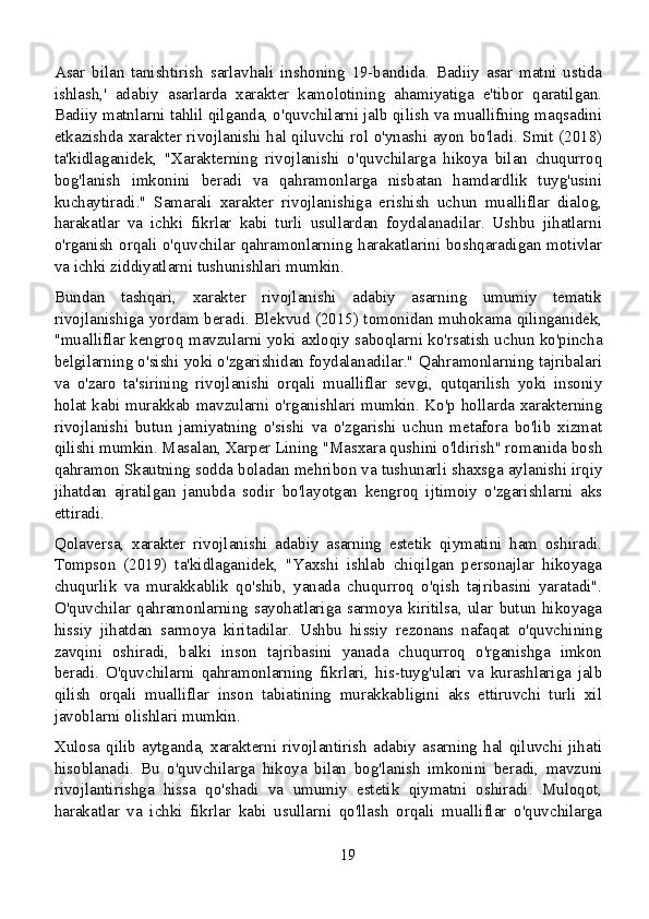 Asar   bilan   tanishtirish   sarlavhali   inshoning   19-bandida.   Badiiy   asar   matni   ustida
ishlash,'   adabiy   asarlarda   xarakter   kamolotining   ahamiyatiga   e'tibor   qaratilgan.
Badiiy matnlarni tahlil qilganda, o'quvchilarni jalb qilish va muallifning maqsadini
etkazishda xarakter rivojlanishi hal qiluvchi rol o'ynashi ayon bo'ladi. Smit (2018)
ta'kidlaganidek,   "Xarakterning   rivojlanishi   o'quvchilarga   hikoya   bilan   chuqurroq
bog'lanish   imkonini   beradi   va   qahramonlarga   nisbatan   hamdardlik   tuyg'usini
kuchaytiradi."   Samarali   xarakter   rivojlanishiga   erishish   uchun   mualliflar   dialog,
harakatlar   va   ichki   fikrlar   kabi   turli   usullardan   foydalanadilar.   Ushbu   jihatlarni
o'rganish orqali o'quvchilar qahramonlarning harakatlarini boshqaradigan motivlar
va ichki ziddiyatlarni tushunishlari mumkin.
Bundan   tashqari,   xarakter   rivojlanishi   adabiy   asarning   umumiy   tematik
rivojlanishiga yordam beradi. Blekvud (2015) tomonidan muhokama qilinganidek,
"mualliflar kengroq mavzularni yoki axloqiy saboqlarni ko'rsatish uchun ko'pincha
belgilarning o'sishi yoki o'zgarishidan foydalanadilar." Qahramonlarning tajribalari
va   o'zaro   ta'sirining   rivojlanishi   orqali   mualliflar   sevgi,   qutqarilish   yoki   insoniy
holat kabi murakkab mavzularni o'rganishlari mumkin. Ko'p hollarda xarakterning
rivojlanishi   butun   jamiyatning   o'sishi   va   o'zgarishi   uchun   metafora   bo'lib   xizmat
qilishi mumkin. Masalan, Xarper Lining "Masxara qushini o'ldirish" romanida bosh
qahramon Skautning sodda boladan mehribon va tushunarli shaxsga aylanishi irqiy
jihatdan   ajratilgan   janubda   sodir   bo'layotgan   kengroq   ijtimoiy   o'zgarishlarni   aks
ettiradi.
Qolaversa,   xarakter   rivojlanishi   adabiy   asarning   estetik   qiymatini   ham   oshiradi.
Tompson   (2019)   ta'kidlaganidek,   "Yaxshi   ishlab   chiqilgan   personajlar   hikoyaga
chuqurlik   va   murakkablik   qo'shib,   yanada   chuqurroq   o'qish   tajribasini   yaratadi".
O'quvchilar  qahramonlarning  sayohatlariga  sarmoya   kiritilsa,   ular   butun   hikoyaga
hissiy   jihatdan   sarmoya   kiritadilar.   Ushbu   hissiy   rezonans   nafaqat   o'quvchining
zavqini   oshiradi,   balki   inson   tajribasini   yanada   chuqurroq   o'rganishga   imkon
beradi.   O'quvchilarni   qahramonlarning   fikrlari,   his-tuyg'ulari   va   kurashlariga   jalb
qilish   orqali   mualliflar   inson   tabiatining   murakkabligini   aks   ettiruvchi   turli   xil
javoblarni olishlari mumkin.
Xulosa  qilib  aytganda,  xarakterni  rivojlantirish  adabiy  asarning  hal  qiluvchi  jihati
hisoblanadi.   Bu   o'quvchilarga   hikoya   bilan   bog'lanish   imkonini   beradi,   mavzuni
rivojlantirishga   hissa   qo'shadi   va   umumiy   estetik   qiymatni   oshiradi.   Muloqot,
harakatlar   va   ichki   fikrlar   kabi   usullarni   qo'llash   orqali   mualliflar   o'quvchilarga
19