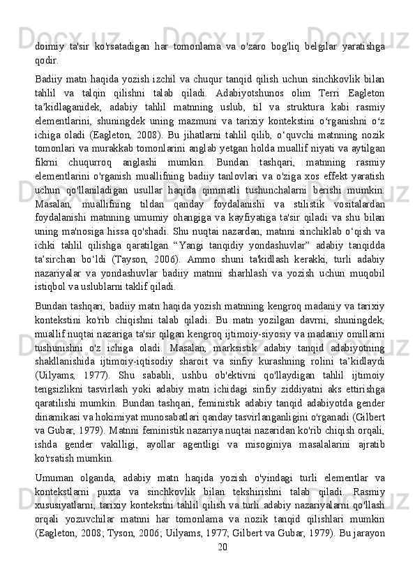 doimiy   ta'sir   ko'rsatadigan   har   tomonlama   va   o'zaro   bog'liq   belgilar   yaratishga
qodir.
Badiiy matn haqida yozish izchil va chuqur tanqid qilish  uchun sinchkovlik bilan
tahlil   va   talqin   qilishni   talab   qiladi.   Adabiyotshunos   olim   Terri   Eagleton
ta kidlaganidek,   adabiy   tahlil   matnning   uslub,   til   va   struktura   kabi   rasmiyʼ
elementlarini,   shuningdek   uning   mazmuni   va   tarixiy   kontekstini   o rganishni   o z	
ʻ ʻ
ichiga   oladi   (Eagleton,   2008).   Bu   jihatlarni   tahlil   qilib,   o‘quvchi   matnning   nozik
tomonlari va murakkab tomonlarini anglab yetgan holda muallif niyati va aytilgan
fikrni   chuqurroq   anglashi   mumkin.   Bundan   tashqari,   matnning   rasmiy
elementlarini   o'rganish   muallifning   badiiy   tanlovlari   va   o'ziga   xos   effekt   yaratish
uchun   qo'llaniladigan   usullar   haqida   qimmatli   tushunchalarni   berishi   mumkin.
Masalan,   muallifning   tildan   qanday   foydalanishi   va   stilistik   vositalardan
foydalanishi   matnning   umumiy   ohangiga   va   kayfiyatiga   ta'sir   qiladi   va   shu   bilan
uning ma'nosiga hissa qo'shadi. Shu  nuqtai nazardan, matnni sinchiklab o‘qish va
ichki   tahlil   qilishga   qaratilgan   “Yangi   tanqidiy   yondashuvlar”   adabiy   tanqidda
ta’sirchan   bo‘ldi   (Tayson,   2006).   Ammo   shuni   ta'kidlash   kerakki,   turli   adabiy
nazariyalar   va   yondashuvlar   badiiy   matnni   sharhlash   va   yozish   uchun   muqobil
istiqbol va uslublarni taklif qiladi.
Bundan tashqari, badiiy matn haqida yozish matnning kengroq madaniy va tarixiy
kontekstini   ko'rib   chiqishni   talab   qiladi.   Bu   matn   yozilgan   davrni,   shuningdek,
muallif nuqtai nazariga ta'sir qilgan kengroq ijtimoiy-siyosiy va madaniy omillarni
tushunishni   o'z   ichiga   oladi.   Masalan,   marksistik   adabiy   tanqid   adabiyotning
shakllanishida   ijtimoiy-iqtisodiy   sharoit   va   sinfiy   kurashning   rolini   ta’kidlaydi
(Uilyams,   1977).   Shu   sababli,   ushbu   ob'ektivni   qo'llaydigan   tahlil   ijtimoiy
tengsizlikni   tasvirlash   yoki   adabiy   matn   ichidagi   sinfiy   ziddiyatni   aks   ettirishga
qaratilishi   mumkin.   Bundan   tashqari,   feministik   adabiy   tanqid   adabiyotda   gender
dinamikasi va hokimiyat munosabatlari qanday tasvirlanganligini o'rganadi (Gilbert
va Gubar, 1979). Matnni feministik nazariya nuqtai nazaridan ko'rib chiqish orqali,
ishda   gender   vakilligi,   ayollar   agentligi   va   misoginiya   masalalarini   ajratib
ko'rsatish mumkin.
Umuman   olganda,   adabiy   matn   haqida   yozish   o'yindagi   turli   elementlar   va
kontekstlarni   puxta   va   sinchkovlik   bilan   tekshirishni   talab   qiladi.   Rasmiy
xususiyatlarni, tarixiy kontekstni tahlil qilish va turli adabiy nazariyalarni qo'llash
orqali   yozuvchilar   matnni   har   tomonlama   va   nozik   tanqid   qilishlari   mumkin
(Eagleton, 2008; Tyson, 2006; Uilyams, 1977; Gilbert va Gubar, 1979). Bu jarayon
20