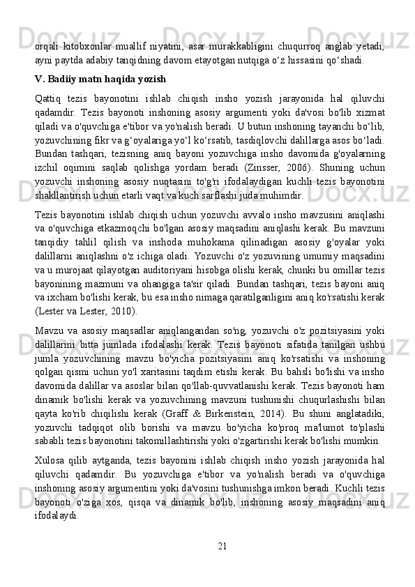 orqali   kitobxonlar   muallif   niyatini,   asar   murakkabligini   chuqurroq   anglab   yetadi,
ayni paytda adabiy tanqidning davom etayotgan nutqiga o‘z hissasini qo‘shadi.
V. Badiiy matn haqida yozish
Qattiq   tezis   bayonotini   ishlab   chiqish   insho   yozish   jarayonida   hal   qiluvchi
qadamdir.   Tezis   bayonoti   inshoning   asosiy   argumenti   yoki   da'vosi   bo'lib   xizmat
qiladi va o'quvchiga e'tibor va yo'nalish beradi. U butun inshoning tayanchi bo‘lib,
yozuvchining fikr va g‘oyalariga yo‘l ko‘rsatib, tasdiqlovchi dalillarga asos bo‘ladi.
Bundan   tashqari,   tezisning   aniq   bayoni   yozuvchiga   insho   davomida   g'oyalarning
izchil   oqimini   saqlab   qolishga   yordam   beradi   (Zinsser,   2006).   Shuning   uchun
yozuvchi   inshoning   asosiy   nuqtasini   to'g'ri   ifodalaydigan   kuchli   tezis   bayonotini
shakllantirish uchun etarli vaqt va kuch sarflashi juda muhimdir.
Tezis bayonotini ishlab  chiqish  uchun  yozuvchi avvalo insho  mavzusini  aniqlashi
va o'quvchiga etkazmoqchi bo'lgan asosiy maqsadini aniqlashi kerak. Bu mavzuni
tanqidiy   tahlil   qilish   va   inshoda   muhokama   qilinadigan   asosiy   g'oyalar   yoki
dalillarni aniqlashni o'z ichiga oladi. Yozuvchi o'z yozuvining umumiy maqsadini
va u murojaat qilayotgan auditoriyani hisobga olishi kerak, chunki bu omillar tezis
bayonining mazmuni va ohangiga ta'sir qiladi. Bundan tashqari, tezis bayoni aniq
va ixcham bo'lishi kerak, bu esa insho nimaga qaratilganligini aniq ko'rsatishi kerak
(Lester va Lester, 2010).
Mavzu   va   asosiy   maqsadlar   aniqlangandan   so'ng,   yozuvchi   o'z   pozitsiyasini   yoki
dalillarini   bitta   jumlada   ifodalashi   kerak.   Tezis   bayonoti   sifatida   tanilgan   ushbu
jumla   yozuvchining   mavzu   bo'yicha   pozitsiyasini   aniq   ko'rsatishi   va   inshoning
qolgan qismi uchun yo'l xaritasini taqdim etishi kerak. Bu bahsli bo'lishi va insho
davomida dalillar va asoslar bilan qo'llab-quvvatlanishi kerak. Tezis bayonoti ham
dinamik   bo'lishi   kerak   va   yozuvchining   mavzuni   tushunishi   chuqurlashishi   bilan
qayta   ko'rib   chiqilishi   kerak   (Graff   &   Birkenstein,   2014).   Bu   shuni   anglatadiki,
yozuvchi   tadqiqot   olib   borishi   va   mavzu   bo'yicha   ko'proq   ma'lumot   to'plashi
sababli tezis bayonotini takomillashtirishi yoki o'zgartirishi kerak bo'lishi mumkin.
Xulosa   qilib   aytganda,   tezis   bayonini   ishlab   chiqish   insho   yozish   jarayonida   hal
qiluvchi   qadamdir.   Bu   yozuvchiga   e'tibor   va   yo'nalish   beradi   va   o'quvchiga
inshoning asosiy argumentini yoki da'vosini tushunishga imkon beradi. Kuchli tezis
bayonoti   o'ziga   xos,   qisqa   va   dinamik   bo'lib,   inshoning   asosiy   maqsadini   aniq
ifodalaydi.
21