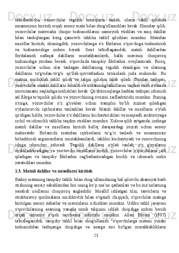 ta'kidlashicha,   yozuvchilar   tegishli   tirnoqlarni   tanlab,   ularni   tahlil   qilishda
muammosiz kiritish orqali asosiy matn bilan shug'ullanishlari kerak. Shunday qilib,
yozuvchilar   materialni   chuqur   tushunishlarini   namoyish   etishlari   va   aniq   dalillar
bilan   tasdiqlangan   keng   qamrovli   tahlilni   taklif   qilishlari   mumkin.   Matndan
misollar   kiritish,   shuningdek,   yozuvchilarga   o'z   fikrlarini   o'quvchiga   tushuntirish
va   tushuntirishga   imkon   beradi.   Smit   ta'kidlaganidek,   matnli   dalillardan
foydalanish   nafaqat   dalillarni   mustahkamlaydi,   balki   mavzuni   chuqurroq
tushunishga   yordam   beradi,   o'quvchida   tanqidiy   fikrlashni   rivojlantiradi.   Biroq,
yozuvchilar   uchun   ular   tanlagan   dalillarning   tegishli   ekanligini   va   ularning
dalillarini   to'g'ridan-to'g'ri   qo'llab-quvvatlashini   ta'minlash   juda   muhimdir.   Bu
matnni   sinchiklab   tahlil   qilish   va   talqin   qilishni   talab   qiladi.   Bundan   tashqari,
yozuvchilar matnli dalillarni kiritish va o'zlarining tahlillarini taqdim etish o'rtasida
muvozanatni saqlashga intilishlari kerak. Qo'shtirnoqlarga haddan tashqari ishonish
asl fikrga to'sqinlik qilishi va yozuvchining ovozini zaiflashtirishi mumkin. Buning
o'rniga,   yozuvchilar   o'z   g'oyalari   uchun   tramplin   bo'lib   xizmat   qiladigan
o'ylantiruvchi   iqtiboslarni   tanlashlari   kerak.   Matnli   dalillar   va   misollarni   o'ylab
qo'shgan holda, yozuvchilar o'z dalillarini kuchaytirishlari va maqsadli auditoriyaga
izchil va ishonchli tahlilni taqdim etishlari mumkin. Xulosa qilib aytganda, inshoga
matnli   dalillar   va   misollarni   kiritish   kollej   darajasidagi   yozish   uchun   asosiy
mahoratdir.   Birlamchi   matndan   iqtiboslarni   to‘g‘ri   tanlash   va   muammosiz
birlashtirish argumentlarni mustahkamlaydi, tahlilni kuchaytiradi va yozuvchining
ishiga   ishonchni   oshiradi.   Tegishli   dalillarni   o'ylab   tanlab,   o'z   g'oyalarini
oydinlashtiradigan   va   yorituvchi   misollarni   kiritib,   yozuvchilar   o'quvchilarni   jalb
qiladigan   va   tanqidiy   fikrlashni   rag'batlantiradigan   kuchli   va   ishonarli   insho
yaratishlari mumkin.
1.3. Matnli dalillar va misollarni kiritish
Badiiy matnning tanqidiy tahlili bilan shug‘ullanishning hal qiluvchi ahamiyat kasb
etishining asosiy sabablaridan biri uning ko‘p ma’no qatlamlari va bu ma’nolarning
yasalish   usullarini   chuqurroq   anglashdir.   Muallif   ishlatgan   tilni,   tasvirlarni   va
strukturaviy   qurilmalarni   sinchkovlik   bilan   o'rganib   chiqqach,   o'quvchilar   matnga
kiritilgan  asosiy  xabarlar  va  mavzularni  ochishlari  mumkin.  Ushbu   tahlil  jarayoni
o'quvchilarning   asarning   yanada   nozik   talqinini   ishlab   chiqishga   imkon   berish
orqali   umumiy   o'qish   tajribasini   oshirishi   mumkin.   Allan   Bloom   (1987)
ta'kidlaganidek,   tanqidiy   tahlil   bilan   shug'ullanish   "o'quvchilarga   matnni   yuzaki
tushunishdan   tashqariga   chiqishga   va   asarga   xos   bo'lgan   murakkabliklarni
23