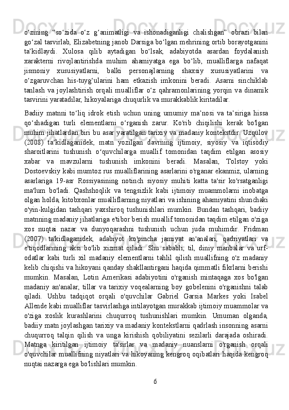 o‘zining   “so‘zida   o‘z   g‘animatligi   va   ishonadiganligi   chalishgan”   obrazi   bilan
go‘zal tasvirlab, Elizabetning janob Darsiga bo‘lgan mehrining ortib borayotganini
ta’kidlaydi.   Xulosa   qilib   aytadigan   bo‘lsak,   adabiyotda   asardan   foydalanish
xarakterni   rivojlantirishda   muhim   ahamiyatga   ega   bo‘lib,   mualliflarga   nafaqat
jismoniy   xususiyatlarni,   balki   personajlarning   shaxsiy   xususiyatlarini   va
o‘zgaruvchan   his-tuyg‘ularini   ham   etkazish   imkonini   beradi.   Asarni   sinchiklab
tanlash   va   joylashtirish   orqali   mualliflar   o‘z   qahramonlarining   yorqin   va   dinamik
tasvirini yaratadilar, hikoyalariga chuqurlik va murakkablik kiritadilar.
Badiiy   matnni   to‘liq   idrok   etish   uchun   uning   umumiy   ma’nosi   va   ta’siriga   hissa
qo‘shadigan   turli   elementlarni   o‘rganish   zarur.   Ko'rib   chiqilishi   kerak   bo'lgan
muhim jihatlardan biri bu asar yaratilgan tarixiy va madaniy kontekstdir. Uzqulov
(2008)   ta kidlaganidek,   matn   yozilgan   davrning   ijtimoiy,   siyosiy   va   iqtisodiyʼ
sharoitlarini   tushunish   o quvchilarga   muallif   tomonidan   taqdim   etilgan   asosiy	
ʻ
xabar   va   mavzularni   tushunish   imkonini   beradi.   Masalan,   Tolstoy   yoki
Dostoevskiy kabi mumtoz rus mualliflarining asarlarini o'rganar ekanmiz, ularning
asarlariga   19-asr   Rossiyasining   notinch   siyosiy   muhiti   katta   ta'sir   ko'rsatganligi
ma'lum   bo'ladi.   Qashshoqlik   va   tengsizlik   kabi   ijtimoiy   muammolarni   inobatga
olgan holda, kitobxonlar mualliflarning niyatlari va ishining ahamiyatini shunchaki
o'yin-kulgidan   tashqari   yaxshiroq   tushunishlari   mumkin.   Bundan   tashqari,   badiiy
matnning madaniy jihatlariga e'tibor berish muallif tomonidan taqdim etilgan o'ziga
xos   nuqtai   nazar   va   dunyoqarashni   tushunish   uchun   juda   muhimdir.   Fridman
(2007)   ta'kidlaganidek,   adabiyot   ko'pincha   jamiyat   an'analari,   qadriyatlari   va
e'tiqodlarining   aksi   bo'lib   xizmat   qiladi.   Shu   sababli,   til,   diniy   manbalar   va   urf-
odatlar   kabi   turli   xil   madaniy   elementlarni   tahlil   qilish   muallifning   o'z   madaniy
kelib chiqishi va hikoyani qanday shakllantirgani haqida qimmatli fikrlarni berishi
mumkin.   Masalan,   Lotin   Amerikasi   adabiyotini   o'rganish   mintaqaga   xos   bo'lgan
madaniy   an'analar,   tillar   va   tarixiy   voqealarning   boy   gobelenini   o'rganishni   talab
qiladi.   Ushbu   tadqiqot   orqali   o'quvchilar   Gabriel   Garsia   Markes   yoki   Isabel
Allende kabi mualliflar tasvirlashga intilayotgan murakkab ijtimoiy muammolar va
o'ziga   xoslik   kurashlarini   chuqurroq   tushunishlari   mumkin.   Umuman   olganda,
badiiy matn joylashgan tarixiy va madaniy kontekstlarni qadrlash insonning asarni
chuqurroq   talqin   qilish   va   unga   kirishish   qobiliyatini   sezilarli   darajada   oshiradi.
Matnga   kiritilgan   ijtimoiy   ta'sirlar   va   madaniy   nuanslarni   o'rganish   orqali
o'quvchilar muallifning niyatlari va hikoyaning kengroq oqibatlari haqida kengroq
nuqtai nazarga ega bo'lishlari mumkin.
6