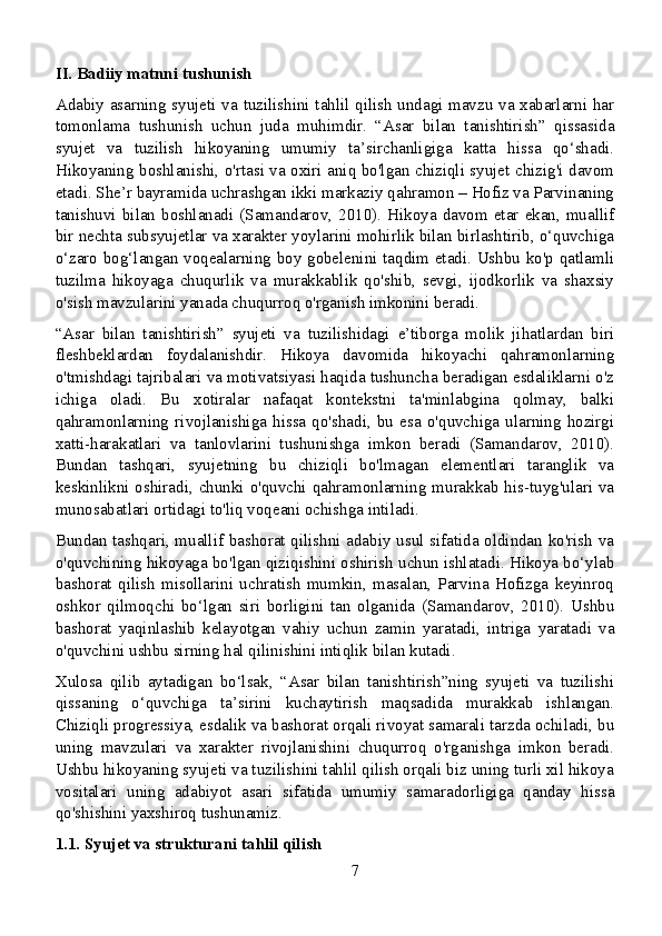 II. Badiiy matnni tushunish
Adabiy asarning syujeti va tuzilishini tahlil qilish undagi mavzu va xabarlarni har
tomonlama   tushunish   uchun   juda   muhimdir.   “Asar   bilan   tanishtirish”   qissasida
syujet   va   tuzilish   hikoyaning   umumiy   ta’sirchanligiga   katta   hissa   qo‘shadi.
Hikoyaning boshlanishi, o'rtasi va oxiri aniq bo'lgan chiziqli syujet chizig'i davom
etadi. She’r bayramida uchrashgan ikki markaziy qahramon – Hofiz va Parvinaning
tanishuvi  bilan  boshlanadi  (Samandarov,  2010).  Hikoya  davom  etar  ekan,  muallif
bir nechta subsyujetlar va xarakter yoylarini mohirlik bilan birlashtirib, o‘quvchiga
o‘zaro bog‘langan voqealarning boy gobelenini taqdim etadi. Ushbu ko'p qatlamli
tuzilma   hikoyaga   chuqurlik   va   murakkablik   qo'shib,   sevgi,   ijodkorlik   va   shaxsiy
o'sish mavzularini yanada chuqurroq o'rganish imkonini beradi.
“Asar   bilan   tanishtirish”   syujeti   va   tuzilishidagi   e’tiborga   molik   jihatlardan   biri
fleshbeklardan   foydalanishdir.   Hikoya   davomida   hikoyachi   qahramonlarning
o'tmishdagi tajribalari va motivatsiyasi haqida tushuncha beradigan esdaliklarni o'z
ichiga   oladi.   Bu   xotiralar   nafaqat   kontekstni   ta'minlabgina   qolmay,   balki
qahramonlarning   rivojlanishiga   hissa   qo'shadi,   bu   esa   o'quvchiga   ularning   hozirgi
xatti-harakatlari   va   tanlovlarini   tushunishga   imkon   beradi   (Samandarov,   2010).
Bundan   tashqari,   syujetning   bu   chiziqli   bo'lmagan   elementlari   taranglik   va
keskinlikni oshiradi, chunki o'quvchi qahramonlarning murakkab his-tuyg'ulari va
munosabatlari ortidagi to'liq voqeani ochishga intiladi.
Bundan tashqari, muallif bashorat qilishni adabiy usul sifatida oldindan ko'rish va
o'quvchining hikoyaga bo'lgan qiziqishini oshirish uchun ishlatadi. Hikoya bo‘ylab
bashorat   qilish   misollarini   uchratish   mumkin,   masalan,   Parvina   Hofizga   keyinroq
oshkor   qilmoqchi   bo‘lgan   siri   borligini   tan   olganida   (Samandarov,   2010).   Ushbu
bashorat   yaqinlashib   kelayotgan   vahiy   uchun   zamin   yaratadi,   intriga   yaratadi   va
o'quvchini ushbu sirning hal qilinishini intiqlik bilan kutadi.
Xulosa   qilib   aytadigan   bo‘lsak,   “Asar   bilan   tanishtirish”ning   syujeti   va   tuzilishi
qissaning   o‘quvchiga   ta’sirini   kuchaytirish   maqsadida   murakkab   ishlangan.
Chiziqli progressiya, esdalik va bashorat orqali rivoyat samarali tarzda ochiladi, bu
uning   mavzulari   va   xarakter   rivojlanishini   chuqurroq   o'rganishga   imkon   beradi.
Ushbu hikoyaning syujeti va tuzilishini tahlil qilish orqali biz uning turli xil hikoya
vositalari   uning   adabiyot   asari   sifatida   umumiy   samaradorligiga   qanday   hissa
qo'shishini yaxshiroq tushunamiz.
1.1. Syujet va strukturani tahlil qilish
7
