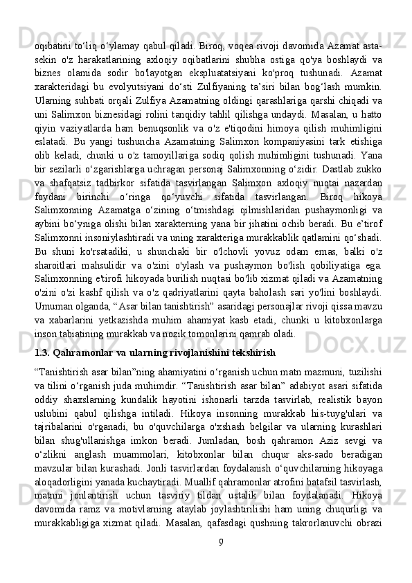 oqibatini to‘liq o‘ylamay qabul qiladi. Biroq, voqea rivoji davomida Azamat asta-
sekin   o'z   harakatlarining   axloqiy   oqibatlarini   shubha   ostiga   qo'ya   boshlaydi   va
biznes   olamida   sodir   bo'layotgan   ekspluatatsiyani   ko'proq   tushunadi.   Azamat
xarakteridagi   bu   evolyutsiyani   do‘sti   Zulfiyaning   ta’siri   bilan   bog‘lash   mumkin.
Ularning suhbati orqali Zulfiya Azamatning oldingi qarashlariga qarshi chiqadi va
uni   Salimxon   biznesidagi   rolini   tanqidiy   tahlil   qilishga   undaydi.   Masalan,   u   hatto
qiyin   vaziyatlarda   ham   benuqsonlik   va   o'z   e'tiqodini   himoya   qilish   muhimligini
eslatadi.   Bu   yangi   tushuncha   Azamatning   Salimxon   kompaniyasini   tark   etishiga
olib   keladi,   chunki   u   o'z   tamoyillariga   sodiq   qolish   muhimligini   tushunadi.   Yana
bir sezilarli o‘zgarishlarga uchragan personaj Salimxonning o‘zidir. Dastlab zukko
va   shafqatsiz   tadbirkor   sifatida   tasvirlangan   Salimxon   axloqiy   nuqtai   nazardan
foydani   birinchi   o‘ringa   qo‘yuvchi   sifatida   tasvirlangan.   Biroq   hikoya
Salimxonning   Azamatga   o‘zining   o‘tmishdagi   qilmishlaridan   pushaymonligi   va
aybini bo‘yniga olishi bilan xarakterning yana bir jihatini ochib beradi. Bu e’tirof
Salimxonni insoniylashtiradi va uning xarakteriga murakkablik qatlamini qo‘shadi.
Bu   shuni   ko'rsatadiki,   u   shunchaki   bir   o'lchovli   yovuz   odam   emas,   balki   o'z
sharoitlari   mahsulidir   va   o'zini   o'ylash   va   pushaymon   bo'lish   qobiliyatiga   ega.
Salimxonning e'tirofi hikoyada burilish nuqtasi bo'lib xizmat qiladi va Azamatning
o'zini   o'zi   kashf   qilish   va   o'z   qadriyatlarini   qayta   baholash   sari   yo'lini   boshlaydi.
Umuman olganda, “Asar bilan tanishtirish” asaridagi personajlar rivoji qissa mavzu
va   xabarlarini   yetkazishda   muhim   ahamiyat   kasb   etadi,   chunki   u   kitobxonlarga
inson tabiatining murakkab va nozik tomonlarini qamrab oladi.
1.3. Qahramonlar va ularning rivojlanishini tekshirish
“Tanishtirish asar bilan”ning ahamiyatini o‘rganish uchun matn mazmuni, tuzilishi
va tilini o‘rganish juda muhimdir. “Tanishtirish  asar bilan” adabiyot asari sifatida
oddiy   shaxslarning   kundalik   hayotini   ishonarli   tarzda   tasvirlab,   realistik   bayon
uslubini   qabul   qilishga   intiladi.   Hikoya   insonning   murakkab   his-tuyg'ulari   va
tajribalarini   o'rganadi,   bu   o'quvchilarga   o'xshash   belgilar   va   ularning   kurashlari
bilan   shug'ullanishga   imkon   beradi.   Jumladan,   bosh   qahramon   Aziz   sevgi   va
o‘zlikni   anglash   muammolari,   kitobxonlar   bilan   chuqur   aks-sado   beradigan
mavzular bilan kurashadi. Jonli tasvirlardan foydalanish o‘quvchilarning hikoyaga
aloqadorligini yanada kuchaytiradi. Muallif qahramonlar atrofini batafsil tasvirlash,
matnni   jonlantirish   uchun   tasviriy   tildan   ustalik   bilan   foydalanadi.   Hikoya
davomida   ramz   va   motivlarning   ataylab   joylashtirilishi   ham   uning   chuqurligi   va
murakkabligiga   xizmat   qiladi.   Masalan,   qafasdagi   qushning   takrorlanuvchi   obrazi
9