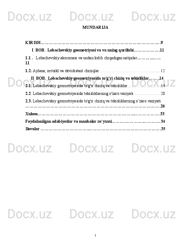 MUNDARIJA 
KIRISH…………………………………………………………….………….….9
      I  BOB.  Lobachevskiy geometriyasi va va uning qurilishi……………….11
1.1 .    Lobachevskiy aksiomasi va undan kelib chiqadigan natijalar ………...……
11
1.2.  Aylana, oritsikl va ekvidistant chiziqlar…………………………….……..…12
     II  BOB.  Lobachevskiy geometriyasida to'g'ri chiziq va tekisliklar……..14
2.1.  Lobachevskiy geometriyasida to'g'ri chiziq va tekisliklar….……….…….….14
2.2 . Lobachevskiy geometriyasida tekisliklarning o'zaro vaziyati …….…………20
2.3.  Lobachevskiy geometriyasida to'g'ri chiziq va tekisliklarning o zaro vaziyatiʻ  
…………………………………………………………………………………….26
Xulosa…………………………………………………….……...……………….33
Foydalanilgan adabiyotlar va manbalar ro‘yxati……….………….……….…34
Ilovalar ……………………………..…………………………………………….35
1 