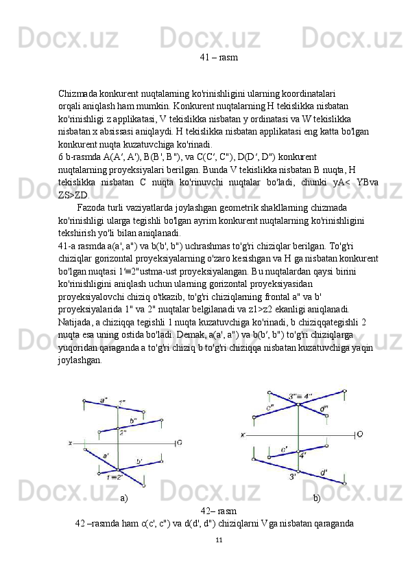 41 – rasm
        
Chizmada konkurent nuqtalarning ko'rinishligini ularning koordinatalari
orqali aniqlash ham mumkin. Konkurent nuqtalarning H tekislikka nisbatan
ko'rinishligi z applikatasi, V tekislikka nisbatan  у  ordinatasi va W tekislikka
nisbatan x absissasi aniqlaydi. H tekislikka nisbatan applikatasi eng katta bo'lgan
konkurent nuqta kuzatuvchiga ko'rinadi.
6 b-rasmda A(A′, A'), B(B', B"), va C(C′, C"), D(D′, D") konkurent
nuqtalarning proyeksiyalari berilgan. Bunda V tekislikka nisbatan  В  nuqta, H
tekislikka   nisbatan   С   nuqta   ko'rinuvchi   nuqtalar   bo'ladi,   chunki   yA<   YBva
ZS>ZD.
        Fazoda turli vaziyatlarda joylashgan geometrik shakllarning chizmada
ko'rinishligi ularga tegishli bo'lgan ayrim konkurent nuqtalarning ko'rinishligini
tekshirish yo'li bilan aniqlanadi.
41-a rasmda a(a', a") va b(b', b") uchrashmas to'g'ri chiziqlar berilgan. To'g'ri
chiziqlar gorizontal proyeksiyalarning o'zaro kesishgan va H ga nisbatan konkurent
bo'lgan nuqtasi 1′≡2"ustma-ust proyeksiyalangan. Bu nuqtalardan qaysi birini
ko'rinishligini aniqlash uchun ularning gorizontal proyeksiyasidan
proyeksiyalovchi chiziq o'tkazib, to'g'ri chiziqlarning frontal a" va b'
proyeksiyalarida 1" va 2" nuqtalar belgilanadi va z1>z2 ekanligi aniqlanadi.
Natijada, a chiziqqa tegishli 1 nuqta kuzatuvchiga ko'rinadi, b chiziqqategishli 2
nuqta esa uning ostida bo'ladi. Demak, a(a', a") va b(b′, b") to'g'ri chiziqlarga
yuqoridan qaraganda a to'g'ri chiziq b to'g'ri chiziqqa nisbatan kuzatuvchiga yaqin
joylashgan.
                          a)                                                                             b)
42– rasm
       42 –rasmda ham c(c', c") va d(d', d") chiziqlarni Vga nisbatan qaraganda
11 