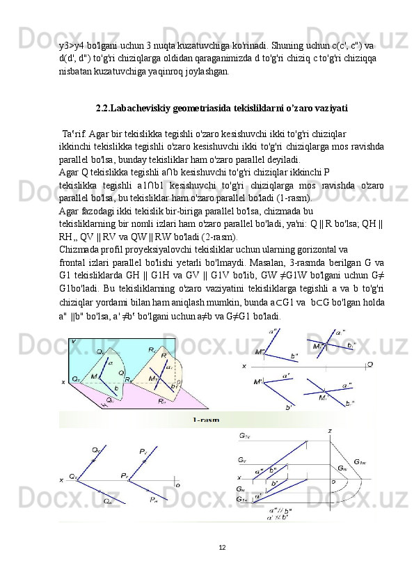 y3>y4 bo'lgani uchun 3 nuqta kuzatuvchiga ko'rinadi. Shuning uchun c(c', c") va
d(d', d") to'g'ri chiziqlarga oldidan qaraganimizda d to'g'ri chiziq  с  to'g'ri chiziqqa
nisbatan kuzatuvchiga yaqinroq joylashgan.
2.2.Labacheviskiy geometriasida tekisliklarni o’zaro vaziyati
 Ta‛rif. Agar bir tekislikka tegishli o'zaro kesishuvchi ikki to'g'ri chiziqlar 
ikkinchi tekislikka tegishli o'zaro kesishuvchi ikki to'g'ri chiziqlarga mos ravishda
parallel bo'lsa, bunday tekisliklar ham o'zaro parallel deyiladi.
Agar Q tekislikka tegishli a∩b kesishuvchi to'g'ri chiziqlar ikkinchi P 
tekislikka   tegishli   a1∩b1   kesishuvchi   to'g'ri   chiziqlarga   mos   ravishda   o'zaro
parallel bo'lsa, bu tekisliklar ham o'zaro parallel bo'ladi (1-rasm).
Agar fazodagi ikki tekislik bir-biriga parallel bo'lsa, chizmada bu 
tekisliklarning bir nomli izlari ham o'zaro parallel bo'ladi, ya'ni: Q || R bo'lsa; QH ||
RH,, QV || RV va QW || RW bo'ladi (2-rasm).
Chizmada profil proyeksiyalovchi tekisliklar uchun ularning gorizontal va 
frontal   izlari   parallel   bo'lishi   yetarli   bo'lmaydi.   Masalan,   3-rasmda   berilgan   G   va
G1 tekisliklarda  GH  || G1H  va  GV ||  G1V bo'lib,  GW  ≠G1W bo'lgani  uchun  G≠
G1bo'ladi.   Bu   tekisliklarning   o'zaro   vaziyatini   tekisliklarga   tegishli   a   va   b   to'g'ri
chiziqlar yordami bilan ham aniqlash mumkin, bunda a ⊂ G1 va  b ⊂ G bo'lgan holda
a"  ∥ b" bo'lsa, a' ≠b‛ bo'lgani uchun a≠b va G≠G1 bo'ladi.
12 