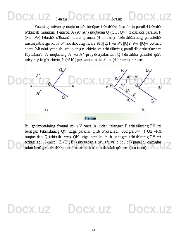                               2-rasm                                           3-rasm
         Fazodagi ixtiyoriy nuqta orqali berilgan tekislikka faqat bitta parallel tekislik
o'tkazish mumkin. 1-misol. A (A', A") nuqtadan Q (QH, QV) tekislikka parallel P
(PH,   Pv)   tekislik   o'tkazish   talab   qilinsin   (4-a   rasm).   Tekisliklarning   parallellik
xususiyatlariga   ko'ra   P   tekislikning   izlari   PH ∥ QH   va   PY ∥ QY   Pw   ∥ Qw   bo'lishi
shart.   Misolni   yechish   uchun   to'g'ri   chiziq   va   tekislikning   parallellik   shartlaridan
foydalanib,   A   nuqtaning   A'   va   A"   proyeksiyalaridan   Q   tekislikka   parallel   qilib
ixtiyoriy to'g'ri chiziq, h (h‛ h") gorizontal o'tkaziladi (4-b rasm). 4-rasm 
Bu   gorizontalning   frontal   izi   h"V   yasalib   undan   izlangan   P   tekislikning   PV   izi
berilgan   tekislikning   QV   iziga   parallel   qilib   o'tkaziladi.   So'ngra   PV   ∩   Ox   =PX
nuqtasidan   Q   tekislik-   ning   QH   iziga   parallel   qilib   izlangan   tekislikning   PH   izi
o'tkaziladi.   2-misol.   E   (E‛,   E")   nuqtadan   a   (a',   a")   va   b   (b',   b")   parallel   chiziqlar
bilan berilgan tekislikka parallel tekislik o'tkazish talab qilinsin (5-a rasm).
13 