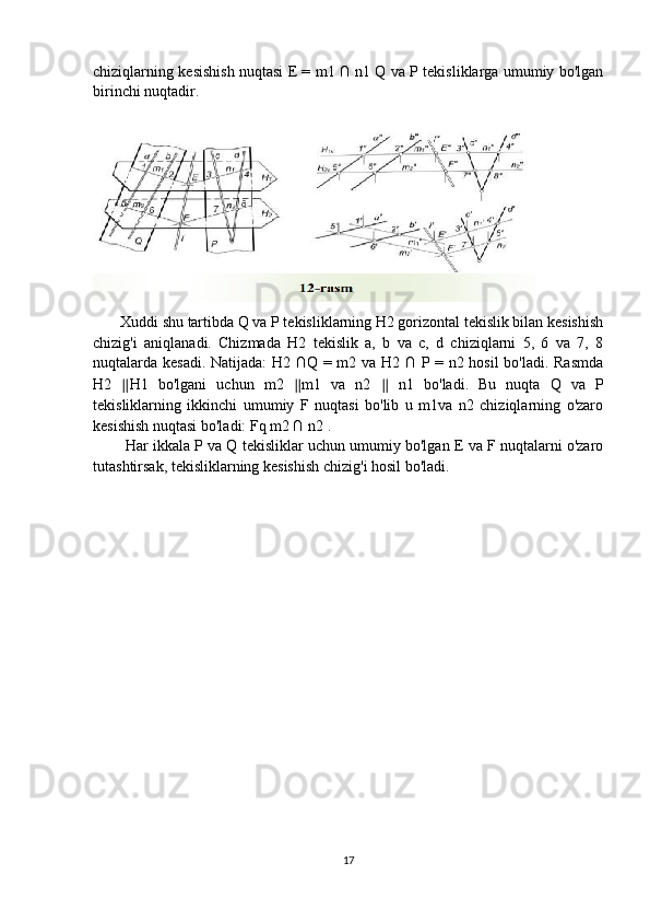 chiziqlarning kesishish nuqtasi E = m1 ∩ n1 Q va P tekisliklarga umumiy bo'lgan
birinchi nuqtadir.
       Xuddi shu tartibda Q va P tekisliklarning H2 gorizontal tekislik bilan kesishish
chizig'i   aniqlanadi.   Chizmada   H2   tekislik   a,   b   va   c,   d   chiziqlarni   5,   6   va   7,   8
nuqtalarda kesadi. Natijada:  H2 ∩Q = m2 va H2 ∩ P = n2 hosil  bo'ladi. Rasmda
H2   ∥ H1   bo'lgani   uchun   m2   ∥ m1   va   n2   ∥   n1   bo'ladi.   Bu   nuqta   Q   va   P
tekisliklarning   ikkinchi   umumiy   F   nuqtasi   bo'lib   u   m1va   n2   chiziqlarning   o'zaro
kesishish nuqtasi bo'ladi: Fq m2 ∩ n2 . 
        Har ikkala P va Q tekisliklar uchun umumiy bo'lgan E va F nuqtalarni o'zaro
tutashtirsak, tekisliklarning kesishish chizig'i hosil bo'ladi.
17 