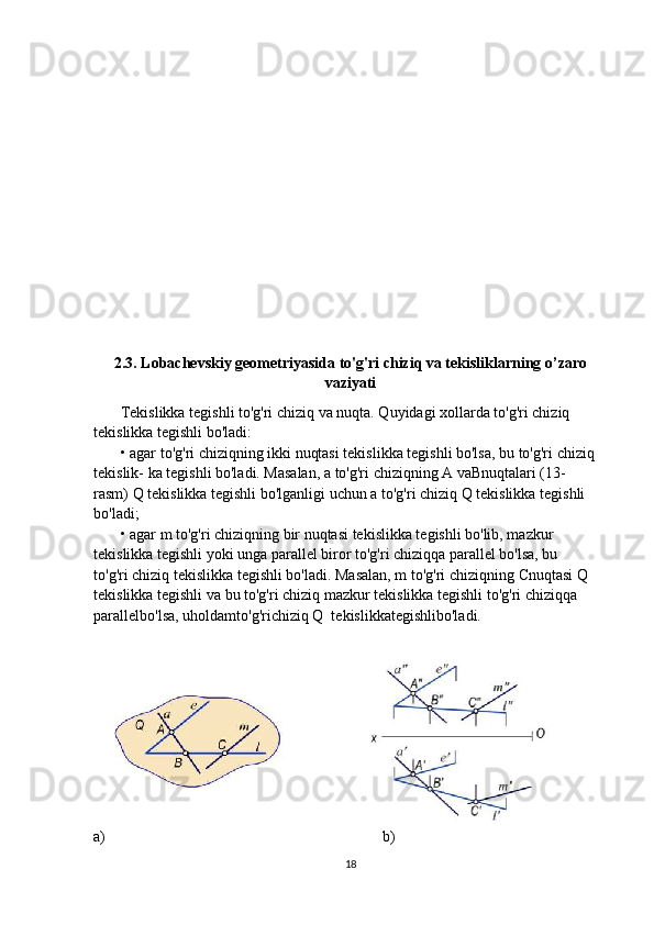 2.3. Lobachevskiy geometriyasida to'g'ri chiziq va tekisliklarning o’zaro
vaziyati
       Tekislikka tegishli to'g'ri chiziq va nuqta. Quyidagi xollarda to'g'ri chiziq
tekislikka tegishli bo'ladi:
       • agar to'g'ri chiziqning ikki nuqtasi tekislikka tegishli bo'lsa, bu to'g'ri chiziq
tekislik- ka tegishli bo'ladi. Masalan, a to'g'ri chiziqning A vaBnuqtalari (13-
rasm) Q tekislikka tegishli bo'lganligi uchun a to'g'ri chiziq Q tekislikka tegishli
bo'ladi;
       • agar m to'g'ri chiziqning bir nuqtasi tekislikka tegishli bo'lib, mazkur
tekislikka tegishli yoki unga parallel biror to'g'ri chiziqqa parallel bo'lsa, bu
to'g'ri chiziq tekislikka tegishli bo'ladi. Masalan, m to'g'ri chiziqning  С nuqtasi Q
tekislikka tegishli va bu to'g'ri chiziq mazkur tekislikka tegishli to'g'ri chiziqqa
parallelbo'lsa, uholdamto'g'richiziq Q  tekislikkategishlibo'ladi.
 
a)                                                                        b)
18