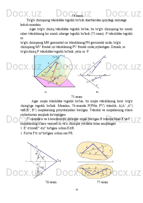                                                              74-rasm
       To'g'ri chiziqning tekislikka tegishli bo'lish shartlaridan quyidagi xulosaga
kelish mumkin.
              Agar   to'g'ri   chiziq   tekislikka   tegishli   bo'lsa,   bu   to'g'ri   chiziqning   bir   nomli
izlari tekislikning bir nomli izlariga tegishli bo'ladi (75-rasm). P tekislikka tegishli
m
to'g'ri chiziqning  М H gorizontal izi tekislikning PH gorizontal izida, to'g'ri
chiziqning MV frontal izi tekislikning PV frontal izida joylashgan. Demak, m
to'g'richiziq P tekislikka tegishli bo'ladi, ya'ni m   P.
75-rasm
              Agar   nuqta   tekislikka   tegishli   bo'lsa,   bu   nuqta   tekislikning   biror   to'g'ri
chizig'iga   tegishli   bo'ladi.   Masalan,   76-rasmda   Р ( Р H н ,   PV)   tekislik,   A(A′   ,A")
vaB(B',   B")   nuqtalarning   proyeksiyalari   berilgan.   Tekislik   va   nuqtalarning   o'zaro
joylashuvini aniqlash ko'rsatilgan.
       77-rasmda a va b kesishuvchi chiziqlar orqali berilgan R tekislik bilan E va F
nuqtalarning o'zaro vaziyati m va n chiziqlar yordami bilan aniqlangan:
1. E'  ∈ 'mvaE"  ∈ n" bo'lgani uchun E ∈ R.
1. F m'va F' ∈  m"bo'lgani uchun esa F R. 
76-rasm                                                77-rasm
19 