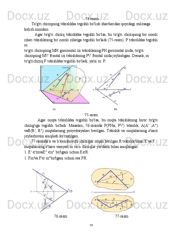 74-rasm
       To'g'ri chiziqning tekislikka tegishli bo'lish shartlaridan quyidagi xulosaga
kelish mumkin.
              Agar   to'g'ri   chiziq   tekislikka   tegishli   bo'lsa,   bu   to'g'ri   chiziqning   bir   nomli
izlari tekislikning bir nomli izlariga tegishli bo'ladi (75-rasm). P tekislikka tegishli
m
to'g'ri chiziqning  М H gorizontal izi tekislikning PH gorizontal izida, to'g'ri
chiziqning MV frontal izi tekislikning PV frontal izida joylashgan. Demak, m
to'g'richiziq P tekislikka tegishli bo'ladi, ya'ni m   P.
75-rasm
              Agar   nuqta   tekislikka   tegishli   bo'lsa,   bu   nuqta   tekislikning   biror   to'g'ri
chizig'iga   tegishli   bo'ladi.   Masalan,   76-rasmda   Р ( Р H н ,   PV)   tekislik,   A(A′   ,A")
vaB(B',   B")   nuqtalarning   proyeksiyalari   berilgan.   Tekislik   va   nuqtalarning   o'zaro
joylashuvini aniqlash ko'rsatilgan.
       77-rasmda a va b kesishuvchi chiziqlar orqali berilgan R tekislik bilan E va F
nuqtalarning o'zaro vaziyati m va n chiziqlar yordami bilan aniqlangan:
1. E'  ∈ 'mvaE"  ∈ n" bo'lgani uchun E ∈ R.
1. F m'va F' ∈  m"bo'lgani uchun esa F R. 
76-rasm                                                77-rasm
19