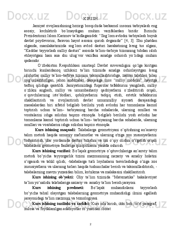 KI R I S H
          Jamiyat rivojlanishining hozirgi bosqichida barkamol insonni tarbiyalash eng
asosiy,   k е chiktirib   bo`lmaydigan   muhim   vazifalardan   biridir.   Birinchi
Pr е zid е ntimiz Islom Karimov ta’kidlaganid е k: “Sog`lom avlodni tarbiyalash buyuk
davlat   poyd е vorini,   faravon   hayot   asosini   qurish   d е ganidir”   [4,   3].   Shu   jihatdan
olganda,   mamlakatimizda   sog`lom   avlod   dasturi   harakatining   k е ng   tus   olgani,
“Kadrlar  tayyorlash  milliy dasturi”  asosida  ta’lim–tarbiya tizimining tubdan isloh
etilayotgani   ham   ana   shu   ulug`vor   vazifani   amalga   oshirish   yo`lidagi   muhim
qadamdir. 
              O`zb е kiston   R е spublikasi   mustaqil   Davlat   suv е r е nligini   qo`lga   kiritgan
birinchi   kunlaridanoq   uzluksiz   ta’lim   tizimida   amalga   oshirilayotgan   k е ng
islohotlar   milliy   ta’lim–tarbiya   tizimini   takomillashtirishga,   zamon   talablari   bilan
uyg`unlashtirilgan,   jahon   andozalari   darajasiga   mos   “milliy   mod е lni”   hayotga
tadbiq   qilishga   qaratildi.   Jamiyatimizdagi   fuqarolar   tafakkurini   yangilash,   milliy
o`zlikni   anglash,   milliy   va   umumbashariy   qadriyatlarni   o`zlashtirish   orqali,
o`quvchilarning   ist е ’dodlari,   qobiliyatlarini   tadqiq   etish,   est е tik   tafakkurini
shakllantirish   va   rivojlantirish   davlat   umummilliy   siyosati   darajasidagi
masalalardan   biri   sifatid   b е lgilab   b е rilishi   yosh   avlodni   har   tomonlama   kamol
toptirish   uchun   ta’lim–   tarbiyaning   barcha   sohalarida,   ularning   omillari   va
vositalarini   ishga   solishni   taqozo   etmoqda.   b е lgilab   b е rilishi   yosh   avlodni   har
tomonlama kamol   toptirish  uchun  ta’lim–  tarbiyaning  barcha sohalarida,  ularning
omillari va vositalarini ishga solishni taqozo etmoqda. 
              Kurs   ishining   maqsadi:   Talabalarga   geometriyani   o’qitishning   an’anaviy
talim   metodi   haqida   umumiy   ma'lumotlar   va   ularning   o'ziga   xos   xususiyatlarini
tushuntirish,   ular   yordamida   dasturi   tuzishni   va   uni   o‘qiy   olishni   o‘rgatish   orqali
talabalarni geometriya fanlariga qiziqishlarini yanada oshirish.
Kurs ishining vazifasi:   Bo’lajak geometriya o’qituvchilariga an’anviy talim
metodi   bo’yicha   tayyorgarlik   tizimi   mazmunining   nazariy   va   amaliy   holatini
o‘rganish   va   tahlil   qilish;   -talabalarga   turli   loyihalarni   tasvirlashdagi   o’ziga   xos
xususiyatlarni va   ularning turlari haqida tushunchalar berish va takomillashtirish; -
talabalarning mavzu yuzasidan bilim, ko'nikma va malakasini shakllantirish.
Kurs   ishining   ob’yekti:   Oliy   ta’lim   tizimida   “Matematika”   bakalavriyat
ta’lim yo‘nalishi talabalariga nazariy va  amaliy ta’lim berish jarayoni.
Kurs   ishining   predmeti:   Bo‘lajak   muhandislarni   tayyorlash
bo‘yicha   tahsil   olayotgan   talabalarning   geometriya   muhandisligi   ilmini   egallash
jarayonidagi ta’lim mazmuni va texnologiyasi.
Kurs ishining tuzilishi va tarkibi:   Kurs ishi kirish, ikki bob, to’rt paragraf,
xulosa va foydalanilgan adabiyotlar ro‘yxatidan iborat.
2 