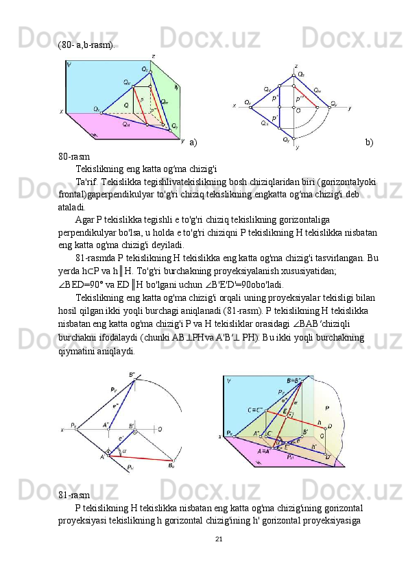 (80- a,b-rasm).
a)           b)
80-rasm
       Tekislikning eng katta og′ma chizig'i
       Ta'rif. Tekislikka tegishlivatekislikning bosh chiziqlaridan biri (gorizontalyoki
frontal)gaperpendikulyar to'g'ri chiziq tekislikning engkatta og′ma chizig′i deb
ataladi.
       Agar P tekislikka tegishli e to'g'ri chiziq tekislikning gorizontaliga
perpendikulyar bo'lsa, u holda e to'g'ri chiziqni P tekislikning H tekislikka nisbatan
eng katta og'ma chizig'i deyiladi.
       81-rasmda P tekislikning H tekislikka eng katta og'ma chizig'i tasvirlangan. Bu
yerda h ⊂ P va h║H. To'g'ri burchakning proyeksiyalanish xususiyatidan;
∠ BED=90° va ED║H bo'lgani uchun  ∠ B'E'D'=90obo'ladi.
       Tekislikning eng katta og'ma chizig'i orqali uning proyeksiyalar tekisligi bilan
hosil qilgan ikki yoqli burchagi aniqlanadi (81-rasm). P tekislikning H tekislikka
nisbatan eng katta og'ma chizig'i P va H tekisliklar orasidagi  ∠ BAB′chiziqli
burchakni ifodalaydi (chunki AB ⊥ PHva A'B′ ⊥  PH). Bu ikki yoqli burchakning
qiymatini aniqlaydi.
81-rasm
       P tekislikning H tekislikka nisbatan eng katta og'ma chizig'ining gorizontal
proyeksiyasi tekislikning h gorizontal chizig'ining h' gorizontal proyeksiyasiga
21 