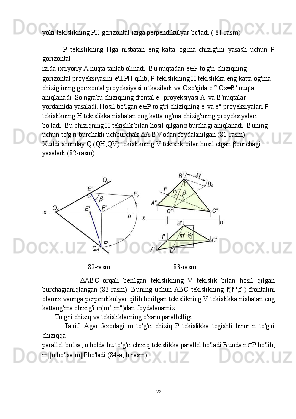 yoki tekislikning PH gorizontal iziga perpendikulyar bo'ladi ( 81-rasm).
   
            P   tekislikning   Hga   nisbatan   eng   katta   og'ma   chizig'ini   yasash   uchun   P
gorizontal
izida ixtiyoriy A nuqta tanlab olinadi. Bu nuqtadan e ∈ P to'g'ri chiziqning
gorizontal proyeksiyasini e' ⊥ PH qilib, P tekislikning H tekislikka eng katta og'ma
chizig'ining gorizontal proyeksiyasi o'tkaziladi va Oxo'qida e'∩Ox=B' nuqta
aniqlanadi. So'ngrabu chiziqning frontal e" proyeksiyasi A' va B′nuqtalar
yordamida yasaladi. Hosil bo'lgan e ∈ P to'g'ri chiziqning e' va e" proyeksiyalari P
tekislikning H tekislikka nisbatan eng katta og'ma chizig'ining proyeksiyalari
bo'ladi. Bu chiziqning H tekislik bilan hosil qilgan α  burchagi aniqlanadi. Buning
uchun to'g'ri burchakli uchburchak  Δ A'B'Vodan foydalanilgan (81-rasm).
Xuddi shunday Q (QH,QV) tekislikning V tekislik bilan hosil etgan  β burchagi
yasaladi (82-rasm).
                          82-rasm                                    83-rasm
                  Δ ABC   orqali   berilgan   tekislikning   V   tekislik   bilan   hosil   qilgan
burchagianiqlangan   (83-rasm).   Buning   uchun   ABC   tekislikning   f(f   ',f")   frontalini
olamiz vaunga perpendikulyar qilib berilgan tekislikning V tekislikka nisbatan eng
kattaog'ma chizig'i m(m′ ,m")dan foydalanamiz.
        To'g'ri chiziq va tekisliklarning o'zaro parallelligi
              Ta'rif.   Agar   fazodagi   m   to'g'ri   chiziq   P   tekislikka   tegishli   biror   n   to'g'ri
chiziqqa
parallel bo'lsa, u holda bu to'g'ri chiziq tekislikka parallel bo'ladi.Bunda n ⊂ P bo'lib,
m ∥ n bo'lsa m ∥ Pbo'ladi (84-a, b rasm).
22 