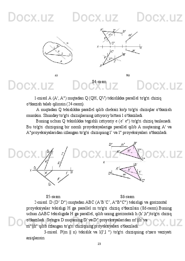 84-rasm
       1-misol.A (A', A") nuqtadan Q (QH, QV) tekislikka parallel to'g'ri chiziq 
o'tkazish talab qilinsin (24-rasm).
             A nuqtadan Q tekislikka parallel qilib cheksiz ko'p to'g'ri chiziqlar o'tkazish
mumkin. Shunday to'g'ri chiziqlarning ixtiyoriy bittasi l o'tkaziladi.
             Buning uchun Q tekislikka tegishli ixtiyoriy e (e’ e") to'g'ri chiziq tanlanadi.
Bu   to'g'ri   chiziqning   bir   nomli   proyeksiyalariga   parallel   qilib   A   nuqtaning   A'   va
A"proyeksiyalaridan izlangan to'g'ri chiziqning l’ va l" proyeksiyalari o'tkaziladi.
                  85-rasm                                                       86-rasm
       2-misol. D (D’ D") nuqtadan ABC (A’B’C’, A"B"C") tekisligi va gorizontal
proyeksiyalar   tekisligi   H   ga   parallel   m   to'g'ri   chiziq   o'tkazilsin   (86-rasm).Buning
uchun  Δ ABC tekisligida H ga parallel, qilib uning gorizontali h (h’,h")to'g'ri chiziq
o'tkaziladi. So'ngra D nuqtaning D' va D" proyeksiyalaridan m‛ ∥ h' va
m" ∥ h" qilib izlangan to'g'ri chiziqning proyeksiyalari o'tkaziladi.
                  3-misol.   P(m   ||   n)   tekislik   va   l(l',l   ")   to'g'ri   chiziqning   o'zaro   vaziyati
aniqlansin
23 