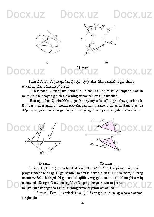 84-rasm
       1-misol.A (A', A") nuqtadan Q (QH, QV) tekislikka parallel to'g'ri chiziq 
o'tkazish talab qilinsin (24-rasm).
             A nuqtadan Q tekislikka parallel qilib cheksiz ko'p to'g'ri chiziqlar o'tkazish
mumkin. Shunday to'g'ri chiziqlarning ixtiyoriy bittasi l o'tkaziladi.
             Buning uchun Q tekislikka tegishli ixtiyoriy e (e’ e") to'g'ri chiziq tanlanadi.
Bu   to'g'ri   chiziqning   bir   nomli   proyeksiyalariga   parallel   qilib   A   nuqtaning   A'   va
A"proyeksiyalaridan izlangan to'g'ri chiziqning l’ va l" proyeksiyalari o'tkaziladi.
                  85-rasm                                                       86-rasm
       2-misol. D (D’ D") nuqtadan ABC (A’B’C’, A"B"C") tekisligi va gorizontal
proyeksiyalar   tekisligi   H   ga   parallel   m   to'g'ri   chiziq   o'tkazilsin   (86-rasm).Buning
uchun  Δ ABC tekisligida H ga parallel, qilib uning gorizontali h (h’,h")to'g'ri chiziq
o'tkaziladi. So'ngra D nuqtaning D' va D" proyeksiyalaridan m‛ ∥ h' va
m" ∥ h" qilib izlangan to'g'ri chiziqning proyeksiyalari o'tkaziladi.
                  3-misol.   P(m   ||   n)   tekislik   va   l(l',l   ")   to'g'ri   chiziqning   o'zaro   vaziyati
aniqlansin
23