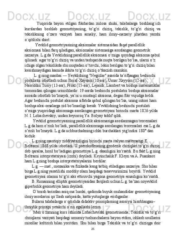      
              Yuqorida   bayon   etilgan   fikrlardan   xulosa   shuki,   talabalarga   boshlang`ich
kurslardan   boshlab   geometriyaning,   to’g’ri   chiziq,   tekislik,   to’g’ri   chiziq   va
tekislikning   o’zaro   vaziyati   ham   amaliy,   ham   ilmiy–nazariy   jihatdan   yaxshi
o`qitilishi shart. 
Yevklid geometriyasining aksiomalar sistemasidan faqat parallellik 
aksiomasi bilan farq qiladigan, aksiomalar sistemasiga asoslangan geometrik 
nazariya. L.g.da Yevklidning parallellik aksiomasi o rniga quyidagi aksioma qabulʻ
qilinadi: agar to g ri chiziq va undan tashqarida nuqta berilgan bo lsa, ularni o z 	
ʻ ʻ ʻ ʻ
ichiga olgan tekislikda shu nuqtadan o tuvchi, lekin berilgan to g ri chiziq bilan 	
ʻ ʻ ʻ
kesishmaydigan kamida ikkita to g ri chiziq o tkazish mumkin.	
ʻ ʻ ʻ
         L. g.ning manbai — Yevklidning "Negizlar" asarida ta riflangan beshinchi 	
ʼ
postulatni isbotlash uchun Ibn al-Xaysam (10-asr), Umar Xayyom (12-asr), 
Nasriddin Tusiy (13-asr), Prokl (15-asr), Lejandr, Lambert va boshqa matematiklar
tomonidan qilingan urinishlardir. 19-asrda beshinchi postulatni boshqa aksiomalar 
asosida isbotlab bo lmaydi, ya ni u mustaqil aksioma, degan fikr vujudga keldi. 	
ʻ ʼ
Agar beshinchi postulat aksioma sifatida qabul qilingan bo lsa, uning inkori ham 	
ʻ
boshqa aksi-omalarga zid bo lmasligi kerak. Yevklidning beshinchi postulati 	
ʻ
o rniga yuqoridagi aksiomaga asoslangan geometriyani birinchi marta 1826-yilda 	
ʻ
N. I. Lobachevskiy, undan keyinroq Ya. Bolyay taklif qildi.
        Yevklid geometriyasining parallellik aksiomasiga asoslanmagan teoremalari 
L.g.da ham o rinli bo ladi, parallellik aksiomaga asoslangan teoremalari esa L.g.da	
ʻ ʻ
o rinli bo lmaydi. L.g.da uchburchakning ichki burchaklari yig indisi 180° dan 	
ʻ ʻ ʻ
kichik.
       L.g.ning mantiqiy ziddiyatsizligini birinchi marta italyan matematigi E. 
Beltrami 1868-yilda isbotladi. U psevdosferaning geodezik chiziqlari to g ri chiziq	
ʻ ʻ
deb qaralsa, hosil bo ladigan geometriya L.g. ekanligini ko rsatdi. Bu fakt L.g.ning	
ʻ ʻ
Beltrami interpretatsiyasi (izohi) deyiladi. Keyinchalik F. Kleyn va A. Puankare 
ham L.g.ning boshqa interpretatsiyalarini berdilar.
       L.g. — mat., mexanika va fizikada keng tatbiq etiladigan nazariya. Shu bilan 
birga L.g.ning yaratilishi moddiy olam haqidagi tasavvurimizni boyitdi. Yevklid 
geometriyasi olamni to g ri aks ettiruvchi yagona geometriya emasligini ko rsatdi.	
ʻ ʻ ʻ
       B. Rimanning elliptik geometriyasidan farqlash uchun L.g. ba zan noyevklid 	
ʼ
giperbolik geometriya ham deyiladi.
        O`tmish tarixdan aniq ma`lumki, qadimda buyuk muhandislar geometriyaning
ilmiy asoslarini qo`llash natijasida, katta yutuqlarga erishganlar. 
       Bularni talabalarga o`qitishda didaktiv prinsiplarning asosiysi hisoblangan– 
ilmiylik prinsipi yetakchi o`rin egallashi lozim. 
          Men o`zimning kurs ishimda Lo bacheviski geometriasida, Tekislik va to’g’ri
chziqlarni vaziyati haqidagi umumiy tushunchalarni bayon etdim, ishlash usullarini
misollar keltirish bilan yoritdim. Shu bilan birga Tekislik va to’g’ri  chiziqga doir
25 