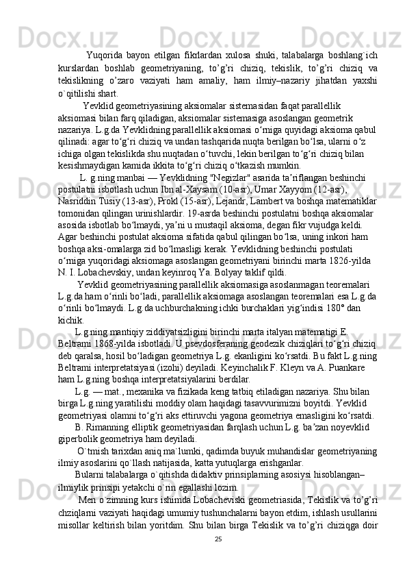 Yuqorida   bayon   etilgan   fikrlardan   xulosa   shuki,   talabalarga   boshlang`ich
kurslardan   boshlab   geometriyaning,   to’g’ri   chiziq,   tekislik,   to’g’ri   chiziq   va
tekislikning   o’zaro   vaziyati   ham   amaliy,   ham   ilmiy–nazariy   jihatdan   yaxshi
o`qitilishi shart. 
Yevklid geometriyasining aksiomalar sistemasidan faqat parallellik 
aksiomasi bilan farq qiladigan, aksiomalar sistemasiga asoslangan geometrik 
nazariya. L.g.da Yevklidning parallellik aksiomasi o rniga quyidagi aksioma qabulʻ
qilinadi: agar to g ri chiziq va undan tashqarida nuqta berilgan bo lsa, ularni o z 	
ʻ ʻ ʻ ʻ
ichiga olgan tekislikda shu nuqtadan o tuvchi, lekin berilgan to g ri chiziq bilan 	
ʻ ʻ ʻ
kesishmaydigan kamida ikkita to g ri chiziq o tkazish mumkin.	
ʻ ʻ ʻ
         L. g.ning manbai — Yevklidning "Negizlar" asarida ta riflangan beshinchi 	
ʼ
postulatni isbotlash uchun Ibn al-Xaysam (10-asr), Umar Xayyom (12-asr), 
Nasriddin Tusiy (13-asr), Prokl (15-asr), Lejandr, Lambert va boshqa matematiklar
tomonidan qilingan urinishlardir. 19-asrda beshinchi postulatni boshqa aksiomalar 
asosida isbotlab bo lmaydi, ya ni u mustaqil aksioma, degan fikr vujudga keldi. 	
ʻ ʼ
Agar beshinchi postulat aksioma sifatida qabul qilingan bo lsa, uning inkori ham 	
ʻ
boshqa aksi-omalarga zid bo lmasligi kerak. Yevklidning beshinchi postulati 	
ʻ
o rniga yuqoridagi aksiomaga asoslangan geometriyani birinchi marta 1826-yilda 	
ʻ
N. I. Lobachevskiy, undan keyinroq Ya. Bolyay taklif qildi.
        Yevklid geometriyasining parallellik aksiomasiga asoslanmagan teoremalari 
L.g.da ham o rinli bo ladi, parallellik aksiomaga asoslangan teoremalari esa L.g.da	
ʻ ʻ
o rinli bo lmaydi. L.g.da uchburchakning ichki burchaklari yig indisi 180° dan 	
ʻ ʻ ʻ
kichik.
       L.g.ning mantiqiy ziddiyatsizligini birinchi marta italyan matematigi E. 
Beltrami 1868-yilda isbotladi. U psevdosferaning geodezik chiziqlari to g ri chiziq	
ʻ ʻ
deb qaralsa, hosil bo ladigan geometriya L.g. ekanligini ko rsatdi. Bu fakt L.g.ning	
ʻ ʻ
Beltrami interpretatsiyasi (izohi) deyiladi. Keyinchalik F. Kleyn va A. Puankare 
ham L.g.ning boshqa interpretatsiyalarini berdilar.
       L.g. — mat., mexanika va fizikada keng tatbiq etiladigan nazariya. Shu bilan 
birga L.g.ning yaratilishi moddiy olam haqidagi tasavvurimizni boyitdi. Yevklid 
geometriyasi olamni to g ri aks ettiruvchi yagona geometriya emasligini ko rsatdi.	
ʻ ʻ ʻ
       B. Rimanning elliptik geometriyasidan farqlash uchun L.g. ba zan noyevklid 	
ʼ
giperbolik geometriya ham deyiladi.
        O`tmish tarixdan aniq ma`lumki, qadimda buyuk muhandislar geometriyaning
ilmiy asoslarini qo`llash natijasida, katta yutuqlarga erishganlar. 
       Bularni talabalarga o`qitishda didaktiv prinsiplarning asosiysi hisoblangan– 
ilmiylik prinsipi yetakchi o`rin egallashi lozim. 
          Men o`zimning kurs ishimda Lo bacheviski geometriasida, Tekislik va to’g’ri
chziqlarni vaziyati haqidagi umumiy tushunchalarni bayon etdim, ishlash usullarini
misollar keltirish bilan yoritdim. Shu bilan birga Tekislik va to’g’ri  chiziqga doir
25