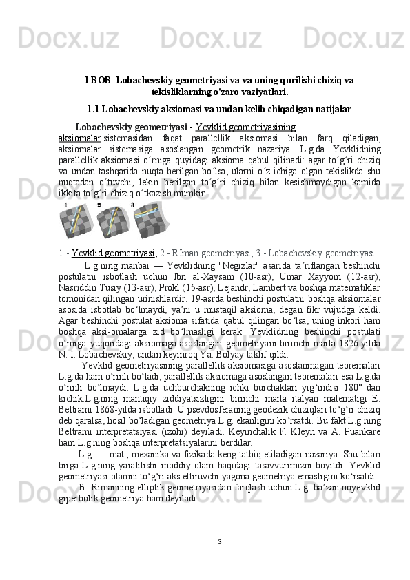 I BOB .  Lobachevskiy geometriyasi va va uning qurilishi chiziq va
tekisliklarning o'zaro vaziyatlari.
1.1 Lobachevskiy aksiomasi va undan kelib chiqadigan natijalar
       Lobachevskiy geometriyasi   -   Yevklid geometriyasining
aksiomalar   sistemasidan   faqat   parallellik   aksiomasi   bilan   farq   qiladigan,
aksiomalar   sistemasiga   asoslangan   geometrik   nazariya.   L.g.da   Yevklidning
parallellik   aksiomasi   o rniga   quyidagi   aksioma   qabul   qilinadi:   agar   to g ri   chiziqʻ ʻ ʻ
va   undan   tashqarida   nuqta   berilgan   bo lsa,   ularni   o z   ichiga   olgan   tekislikda   shu	
ʻ ʻ
nuqtadan   o tuvchi,   lekin   berilgan   to g ri   chiziq   bilan   kesishmaydigan   kamida	
ʻ ʻ ʻ
ikkita to g ri chiziq o tkazish mumkin.	
ʻ ʻ ʻ
1 -   Yevklid geometriyasi ,  2 - RIman geometriyasi, 3 - Lobachevskiy geometriyasi
              L.g.ning   manbai   —   Yevklidning   "Negizlar"   asarida   ta riflangan   beshinchi	
ʼ
postulatni   isbotlash   uchun   Ibn   al-Xaysam   (10-asr),   Umar   Xayyom   (12-asr),
Nasriddin Tusiy (13-asr), Prokl (15-asr), Lejandr, Lambert va boshqa matematiklar
tomonidan qilingan urinishlardir. 19-asrda beshinchi postulatni boshqa aksiomalar
asosida   isbotlab   bo lmaydi,   ya ni   u   mustaqil   aksioma,   degan   fikr   vujudga   keldi.	
ʻ ʼ
Agar  beshinchi  postulat  aksioma  sifatida  qabul   qilingan  bo lsa,  uning inkori  ham	
ʻ
boshqa   aksi-omalarga   zid   bo lmasligi   kerak.   Yevklidning   beshinchi   postulati	
ʻ
o rniga   yuqoridagi   aksiomaga   asoslangan   geometriyani   birinchi   marta  1826-yilda	
ʻ
N. I. Lobachevskiy, undan keyinroq Ya. Bolyay taklif qildi.
             Yevklid geometriyasining parallellik aksiomasiga asoslanmagan  teoremalari
L.g.da ham o rinli bo ladi, parallellik aksiomaga asoslangan teoremalari esa L.g.da	
ʻ ʻ
o rinli   bo lmaydi.   L.g.da   uchburchakning   ichki   burchaklari   yig indisi   180°   dan	
ʻ ʻ ʻ
kichik.L.g.ning   mantiqiy   ziddiyatsizligini   birinchi   marta   italyan   matematigi   E.
Beltrami 1868-yilda isbotladi. U psevdosferaning geodezik chiziqlari to g ri chiziq	
ʻ ʻ
deb qaralsa, hosil bo ladigan geometriya L.g. ekanligini ko rsatdi. 	
ʻ ʻ Bu fakt L.g.ning
Beltrami   interpretatsiyasi   (izohi)   deyiladi.   Keyinchalik   F.   Kleyn   va   A.   Puankare
ham L.g.ning boshqa interpretatsiyalarini berdilar.
        L.g. — mat., mexanika va fizikada keng tatbiq etiladigan nazariya. Shu bilan
birga   L.g.ning   yaratilishi   moddiy   olam   haqidagi   tasavvurimizni   boyitdi.   Yevklid
geometriyasi olamni to g ri aks ettiruvchi yagona geometriya emasligini ko rsatdi.	
ʻ ʻ ʻ
             B. Rimanning elliptik geometriyasidan farqlash uchun L.g. ba zan noyevklid	
ʼ
giperbolik geometriya ham deyiladi.
3 