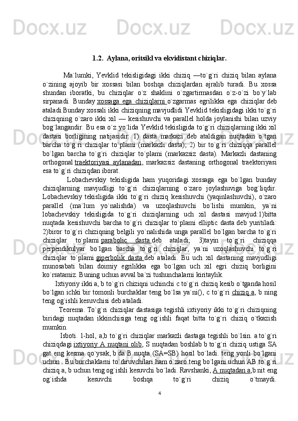 1.2.  Aylana, oritsikl va ekvidistant chiziqlar.
              Ma`lumki,   Yevklid   tekisligidagi   ikki   chiziq   —to`g`ri   chiziq   bilan   aylana
o`zining   ajoyib   bir   xossasi   bilan   boshqa   chiziqlardan   ajralib   turadi.   Bu   xossa
shundan   iboratki,   bu   chiziqlar   o`z   shaklini   o`zgartirmasdan   o`z-o`zi   bo`y`lab
sirpanadi.   Bunday   xossaga   ega   chiziqlarni        o`zgarmas   egrilikka   ega   chiziqlar   deb
ataladi.Bunday xossali ikki chiziqning mavjudlidi Yevklid tekisligidagi ikki to`g`ri
chiziqning  o`zaro  ikki   xil   —   kesishuvchi   va   parallel   holda   joylanishi   bilan   uzviy
bog`langandir. Bu esa o`z yo`lida Yevklid tekisligida to`g`ri chiziqlarning ikki xil
dastasi   borligining   natijasidir:   1)   dasta   markazi   deb   ataldigan   nuqtadan   o`tgan
barcha   to`g`ri   chiziqlar   to`plami   (markazli   dasta);   2)   bir   to`g`ri   chiziqqa   parallel
bo`lgan   barcha   to`g`ri   chiziqlar   to`plami   (markazsiz   dasta).   Markazli   dastaning
orthogonal   traektoriyasi   aylanadan ,   markazsiz   dastaning   orthogonal   traektoriyasi
esa to`g`ri chiziqdan iborat .
              Lobachevskiy   tekisligida   ham   yuqoridagi   xossaga   ega   bo`lgan   bunday
chiziqlarning   mavjudligi   to`g`ri   chiziqlarning   o`zaro   joylashuviga   bog`liqdir.
Lobachevskiy   tekisligida   ikki   to`g`ri   chiziq   kesishuvchi   (yaqinlashuvchi),   o`zaro
parallel   (ma`lum   yo`nalishda)   va   uzoqlashuvchi   bo`lishi   mumkin,   ya`ni
lobachevskiy   tekisligida   to`g`ri   chiziqlarning   uch   xil   dastasi   mavjud:1)bitta
nuqtada   kesishuvchi   barcha   to`g`ri   chiziqlar   to`plami   elliptic   dasta   deb   yuritiladi:
2)biror  to`g`ri chiziqning belgili  yo`nalishida unga parallel  bo`lgan barcha to`g`ri
chiziqlar   to` plami   parabolic   dasta        deb   ataladi;   3)tayin   to`g`ri   chiziqqa
perpendikulyar   bo`lgan   barcha   to`g`ri   chiziqlar,   ya`ni   uzoqlashuvchi   to`g`ri
chiziqlar   to`plami   giperbolik   dasta        deb   ataladi.   Bu   uch   xil   dastaning   mavjudligi
munosabati   bilan   doimiy   egrilikka   ega   bo`lgan   uch   xil   egri   chiziq   borligini
ko`rsatamiz. Buning uchun avval ba`zi tushunchalarni kiritaylik.
       Ixtiyoriy ikki a, b to`g`ri chiziqni uchinchi c to`g`ri chiziq kesib o`tganda hosil
bo`lgan ichki bir tomonli burchaklar teng bo`lsa ya`ni(), c to`g`ri   chiziq a , b ning
teng og`ishli kesuvchisi deb ataladi.
             Teorema.   To`g`ri chiziqlar dastasiga tegishli ixtiyoriy ikki to`g`ri chiziqning
biridagi   nuqtadan   ikkinchisiga   teng   og`ishli   faqat   bitta   to`g`ri   chiziq   o`tkazish
mumkin.
              Isboti.   1-hol,   a,b  to`g`ri   chiziqlar   markazli   dastaga   tegishli   bo`lsin.   a   to`g`ri
chiziqdagi   ixtiyoriy A nuqtani olib , S nuqtadan boshlab   b   to`g`ri chiziq ustiga SA
gat   eng   kesma   qo`ysak,   b   da   B   nuqta   (SA=SB)   hosil   bo`ladi.   teng   yonli   bo`lgani
uchun . Bu burchaklarni to`diruvchilari ham o`zaro teng bo`lgani uchun AB to`g`ri
chiziq a, b uchun teng og`ishli kesuvchi bo`ladi. Ravshanki,   A nuqtadan a ,b nit eng
og`ishda   kesuvchi   boshqa   to`g`ri   chiziq   o`tmaydi.
4 