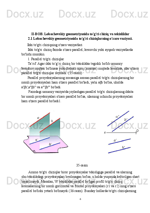 II-BOB. Lobachevskiy geometriyasida to'g'ri chiziq va tekisliklar
2.1 Lobachevskiy geometriyasida to'g'ri chiziqlarning o'zaro vaziyati.
          Ikki to'g'ri chiziqning o'zaro vaziyatlari
       Ikki to'g'ri chiziq fazoda o'zaro parallel, kesuvchi yoki ayqash vaziyatlarda 
bo'lishi mumkin.
       1. Parallel to'g'ri chiziqlar
       Ta’rif. Agar ikki to’g’ri chiziq bir tekislikka tegishli bo'lib umumiy
kesishuv nuqtasi bo'lmasa yokicheksiz uzoq (xosmas) nuqtada kesishsa, ular o'zaro
parallel to'g'ri chiziqlar deyiladi. (35-rasm)
       Parallel proyeksiyalarning xossasiga asosan parallel to'g'ri chiziqlarning bir
nomli proyeksiyalari ham o'zaro parallel bo'ladi, ya'ni a||b bo'lsa, uholda
a'||b',a"||b" va a′"||b'" bo'ladi.
        Fazodagi umumiy vaziyatda joylashgan parallel to'g'ri chiziqlarning ikkita
bir nomli proyeksiyalari o'zaro parallel bo'lsa, ularning uchinchi proyeksiyalari
ham o'zaro parallel bo'ladi1.
                                                           
                                                              35-rasm
        Ammo to'g'ri chiziqlar biror proyeksiyalar tekisligiga parallel va ularning
shu tekislikdagi proyeksiyalari berilmagan bo'lsa, u holda yuqorida keltirilgan shart
bajarilmaydi. Masalan, W tekislikka parallel bo'lgan profil to'g'ri chiziq
kesmalarning bir nomli gorizontal va frontal proyeksiyalari (r1 va r2) ning o'zaro
parallel bo'lishi yetarli bo'lmaydi (36-rasm). Bunday hollarda to'g'ri chiziqlarning
6 