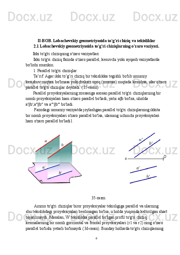 II-BOB. Lobachevskiy geometriyasida to'g'ri chiziq va tekisliklar
2.1 Lobachevskiy geometriyasida to'g'ri chiziqlarning o'zaro vaziyati.
          Ikki to'g'ri chiziqning o'zaro vaziyatlari
       Ikki to'g'ri chiziq fazoda o'zaro parallel, kesuvchi yoki ayqash vaziyatlarda 
bo'lishi mumkin.
       1. Parallel to'g'ri chiziqlar
       Ta’rif. Agar ikki to’g’ri chiziq bir tekislikka tegishli bo'lib umumiy
kesishuv nuqtasi bo'lmasa yokicheksiz uzoq (xosmas) nuqtada kesishsa, ular o'zaro
parallel to'g'ri chiziqlar deyiladi. (35-rasm)
       Parallel proyeksiyalarning xossasiga asosan parallel to'g'ri chiziqlarning bir
nomli proyeksiyalari ham o'zaro parallel bo'ladi, ya'ni a||b bo'lsa, uholda
a'||b',a"||b" va a′"||b'" bo'ladi.
        Fazodagi umumiy vaziyatda joylashgan parallel to'g'ri chiziqlarning ikkita
bir nomli proyeksiyalari o'zaro parallel bo'lsa, ularning uchinchi proyeksiyalari
ham o'zaro parallel bo'ladi1.
                                                           
                                                              35-rasm
        Ammo to'g'ri chiziqlar biror proyeksiyalar tekisligiga parallel va ularning
shu tekislikdagi proyeksiyalari berilmagan bo'lsa, u holda yuqorida keltirilgan shart
bajarilmaydi. Masalan, W tekislikka parallel bo'lgan profil to'g'ri chiziq
kesmalarning bir nomli gorizontal va frontal proyeksiyalari (r1 va r2) ning o'zaro
parallel bo'lishi yetarli bo'lmaydi (36-rasm). Bunday hollarda to'g'ri chiziqlarning
6