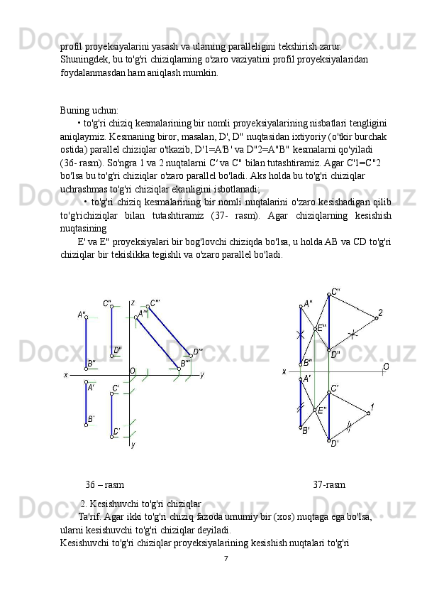 profil proyeksiyalarini yasash va ularning paralleligini tekshirish zarur.
Shuningdek, bu to'g'ri chiziqlarning o'zaro vaziyatini profil proyeksiyalaridan
foydalanmasdan ham aniqlash mumkin.
Buning uchun:
        • to'g'ri chiziq kesmalarining bir nomli proyeksiyalarining nisbatlari tengligini
aniqlaymiz. Kesmaning biror, masalan, D', D" nuqtasidan ixtiyoriy (o'tkir burchak
ostida) parallel chiziqlar o'tkazib, D'1=A'B' va D"2=A"B" kesmalarni qo'yiladi
(36- rasm). So'ngra 1 va 2 nuqtalarni  С ′ va C" bilan tutashtiramiz. Agar C'1=C"2
bo'lsa bu to'g'ri chiziqlar o'zaro parallel bo'ladi. Aks holda bu to'g'ri chiziqlar
uchrashmas to'g'ri chiziqlar ekanligini isbotlanadi;
              • to'g'ri chiziq kesmalarining bir nomli  nuqtalarini o'zaro kesishadigan  qilib
to'g'richiziqlar   bilan   tutashtiramiz   (37-   rasm).   Agar   chiziqlarning   kesishish
nuqtasining
       E' va E" proyeksiyalari bir bog'lovchi chiziqda bo'lsa, u holda AB va CD to'g'ri
chiziqlar bir tekislikka tegishli va o'zaro parallel bo'ladi.
          36 – rasm                                                                            37-rasm
          2. Kesishuvchi to'g'ri chiziqlar
        Ta'rif. Agar ikki to'g'ri chiziq fazoda umumiy bir (xos) nuqtaga ega bo'lsa,
ularni kesishuvchi to'g'ri chiziqlar deyiladi.
Kesishuvchi to'g'ri chiziqlar proyeksiyalarining kesishish nuqtalari to'g'ri
7