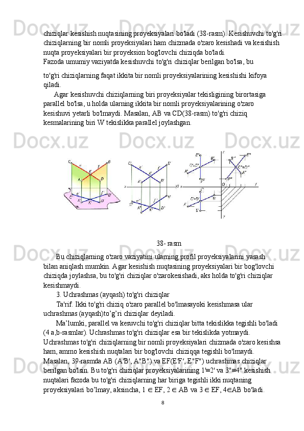 chiziqlar kesishish nuqtasining proyeksiyalari bo'ladi (38-rasm). Kesishuvchi to'g'ri
chiziqlarning bir nomli proyeksiyalari ham chizmada o'zaro kesishadi va kesishish
nuqta proyeksiyalari bir proyeksion bog'lovchi chiziqda bo'ladi.
Fazoda umumiy vaziyatda kesishuvchi to'g'ri chiziqlar berilgan bo'lsa, bu
to'g'ri chiziqlarning faqat ikkita bir nomli proyeksiyalarining kesishishi kifoya
qiladi.
      Agar kesishuvchi chiziqlarning biri proyeksiyalar tekisligining birortasiga
parallel bo'lsa, u holda ularning ikkita bir nomli proyeksiyalarining o'zaro
kesishuvi yetarli bo'lmaydi. Masalan, AB va CD(38-rasm) to'g'ri chiziq
kesmalarining biri W tekislikka parallel joylashgan.
                                                               38- rasm
        Bu chiziqlarning o'zaro vaziyatini ularning profil proyeksiyalarini yasash
bilan aniqlash mumkin. Agar kesishish nuqtasining proyeksiyalari bir bog'lovchi
chiziqda joylashsa, bu to'g'ri chiziqlar o'zarokesishadi, aks holda to'g'ri chiziqlar
kesishmaydi.
       3. Uchrashmas (ayqash) to'g'ri chiziqlar
       Ta'rif. Ikki to'g'ri chiziq o'zaro parallel bo'lmasayoki kesishmasa ular
uchrashmas (ayqash)to’g’ri chiziqlar deyiladi.
       Ma’lumki, parallel va kesuvchi to'g'ri chiziqlar bitta tekislikka tegishli bo'ladi
(4 a,b-rasmlar). Uchrashmas to'g'ri chiziqlar esa bir tekislikda yotmaydi.
Uchrashmas to'g'ri chiziqlarning bir nomli proyeksiyalari chizmada o'zaro kesishsa
ham, ammo kesishish nuqtalari bir bog'lovchi chiziqqa tegishli bo'lmaydi.
Masalan, 39-rasmda AB (A′B', A"B") va EF(E'F′, E"F") uchrashmas chiziqlar
berilgan bo'lsin. Bu to'g'ri chiziqlar proyeksiyalarining 1'≡2' va 3"≡4" kesishish
nuqtalari fazoda bu to'g'ri chiziqlarning har biriga tegishli ikki nuqtaning
proyeksiyalari bo’lmay, aksincha, 1  ∈  EF, 2  ∈  AB va 3  ∈  EF, 4 ∈ AB bo'ladi.
8 