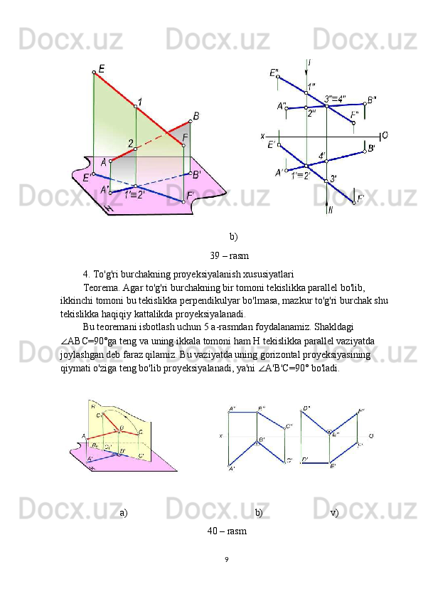                                                                     b)
                                                            39 – rasm
         4. To'g'ri burchakning proyeksiyalanish xususiyatlari
         Teorema. Agar to'g'ri burchakning bir tomoni tekislikka parallel bo'lib,
ikkinchi tomoni bu tekislikka perpendikulyar bo'lmasa, mazkur to'g'ri burchak shu
tekislikka haqiqiy kattalikda proyeksiyalanadi.
         Bu teoremani isbotlash uchun 5 a-rasmdan foydalanamiz. Shakldagi
∠ ABC=90°ga teng va uning ikkala tomoni ham H tekislikka parallel vaziyatda
joylashgan deb faraz qilamiz. Bu vaziyatda uning gorizontal proyeksiyasining
qiymati o'ziga teng bo'lib proyeksiyalanadi, ya'ni  ∠ A'B'C=90° bo'ladi.
                        a)                                                   b)                           v)
40 – rasm
9 