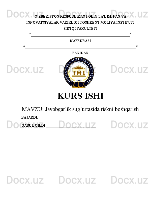 O ZBEKISTON RESPUBLIKAS I ʻ OLIY TA’LIM , FAN VA
INNOVATSIYALAR VAZIRLIGI  TOSHKENT  MOLIYA INSTITUTI
SIRTQI FAKULTETI
“________________________________________________________”
KAFEDRASI
“ _______________________________________________________________ ”
FANIDAN
        
KURS ISHI
МАVZU:   Javobgarlik sug’urtasida riskni boshqarish
BAJARDI:_______________________________
QABUL QILDI:____________________________ 