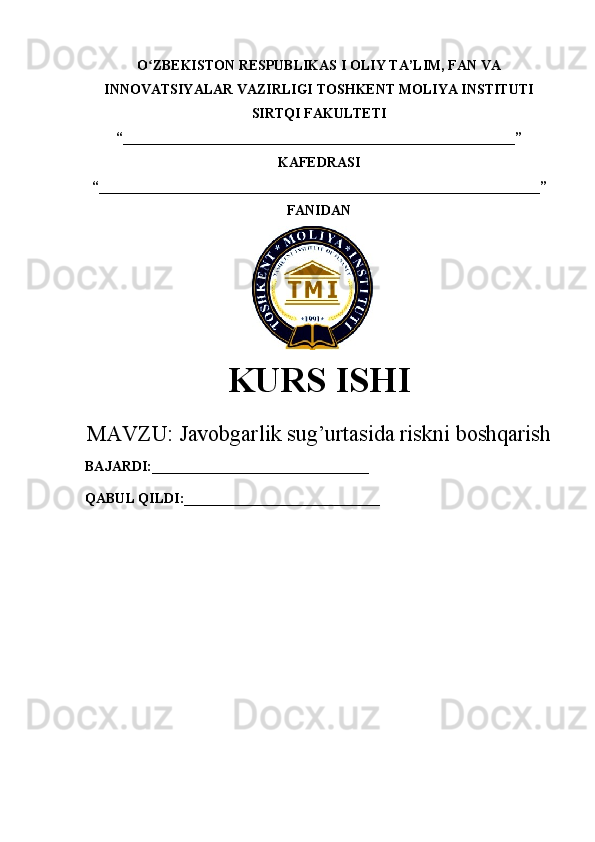 O ZBEKISTON RESPUBLIKAS I ʻ OLIY TA’LIM , FAN VA
INNOVATSIYALAR VAZIRLIGI  TOSHKENT  MOLIYA INSTITUTI
SIRTQI FAKULTETI
“________________________________________________________”
KAFEDRASI
“ _______________________________________________________________ ”
FANIDAN
        
KURS ISHI
МАVZU:   Javobgarlik sug’urtasida riskni boshqarish
BAJARDI:_______________________________
QABUL QILDI:____________________________