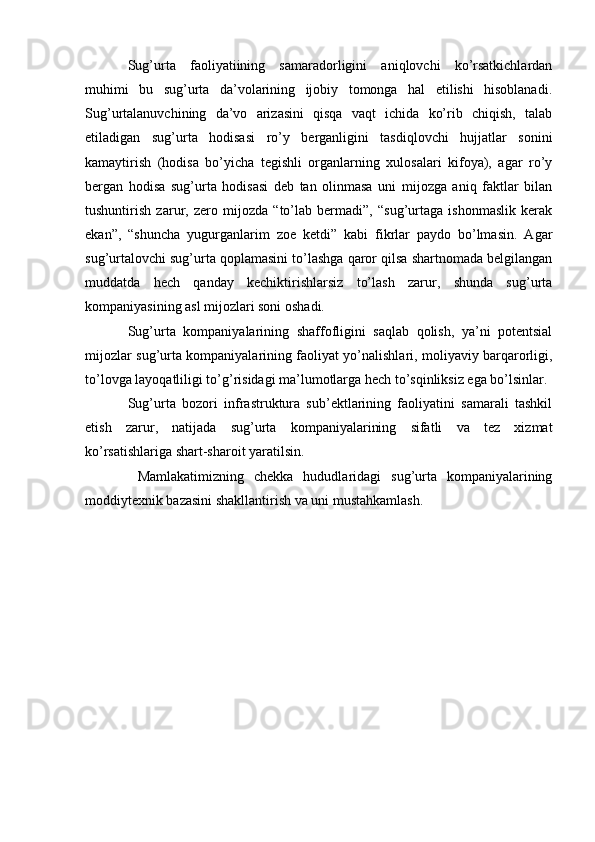 Sug’urta   faoliyatiining   samaradorligini   aniqlovchi   ko’rsatkichlardan
muhimi   bu   sug’urta   da’volarining   ijobiy   tomonga   hal   etilishi   hisoblanadi.
Sug’urtalanuvchining   da’vo   arizasini   qisqa   vaqt   ichida   ko’rib   chiqish,   talab
etiladigan   sug’urta   hodisasi   ro’y   berganligini   tasdiqlovchi   hujjatlar   sonini
kamaytirish   (hodisa   bo’yicha   tegishli   organlarning   xulosalari   kifoya),   agar   ro’y
bergan   hodisa   sug’urta   hodisasi   deb   tan   olinmasa   uni   mijozga   aniq   faktlar   bilan
tushuntirish   zarur,   zero   mijozda   “to’lab   bermadi”,   “sug’urtaga   ishonmaslik   kerak
ekan”,   “shuncha   yugurganlarim   zoe   ketdi”   kabi   fikrlar   paydo   bo’lmasin.   Agar
sug’urtalovchi sug’urta qoplamasini to’lashga qaror qilsa shartnomada belgilangan
muddatda   hech   qanday   kechiktirishlarsiz   to’lash   zarur,   shunda   sug’urta
kompaniyasining asl mijozlari soni oshadi. 
Sug’urta   kompaniyalarining   shaffofligini   saqlab   qolish,   ya’ni   potentsial
mijozlar sug’urta kompaniyalarining faoliyat yo’nalishlari, moliyaviy barqarorligi,
to’lovga layoqatliligi to’g’risidagi ma’lumotlarga hech to’sqinliksiz ega bo’lsinlar. 
Sug’urta   bozori   infrastruktura   sub’ektlarining   faoliyatini   samarali   tashkil
etish   zarur,   natijada   sug’urta   kompaniyalarining   sifatli   va   tez   xizmat
ko’rsatishlariga shart-sharoit yaratilsin.
  Mamlakatimizning   chekka   hududlaridagi   sug’urta   kompaniyalarining
moddiytexnik bazasini shakllantirish va uni mustahkamlash.