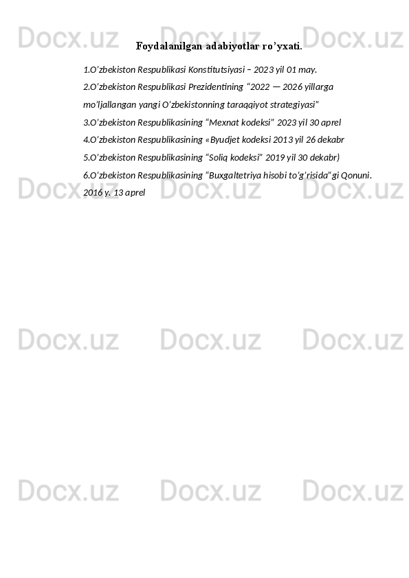 Foydalanilgan adabiyotlar ro’yxati.
1. O’zbekiston Respublikasi  Konstitutsiyasi – 2023 yil 01 may.
2. O’zbekiston Respublikasi Prezidentining   “2022 — 2026 yillarga 
mo’ljallangan yangi O’zbekistonning taraqqiyot strategiyasi”
3.O’zbekiston Respublikasining “Mexnat kodeksi” 2023 yil 30 aprel 
4.O’zbekiston Respublikasining «Byudjet kodeksi 2013 yil 26 dekabr 
5.O’zbekiston Respublikasining “Soliq kodeksi” 2019 yil 30 dekabr) 
6.O’zbekiston Respublikasining “Buxgaltetriya hisobi to’g’risida”gi Qonuni. 
2016 y. 13 aprel