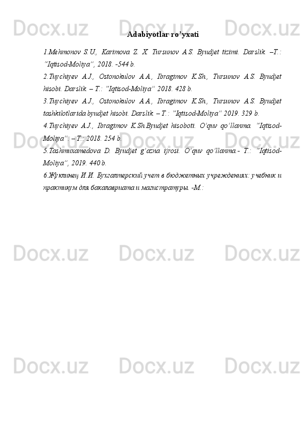 Adabiyotlar ro’yxati
1. Mehmonov   S.U.,   Karimova   Z.   X.   Tursunov   A.S.   Byudjet   tizimi.   Darslik.   –T.:
“Iqtisod-Moliya”, 2018. -544 b.
2.Tuychiyev   A.J.,   Ostonokulov   A.A.,   Ibragimov   K.Sh.,   Tursunov   A.S.   Byudjet
hisobi. Darslik. – T.: “ Iqtisod-Moliya ” 2018. 428 b.
3.Tuychiyev   A.J.,   Ostonokulov   A.A.,   Ibragimov   K.Sh.,   Tursunov   A.S.   Byudjet
tashkilotlarida byudjet hisobi. Darslik. – T.: “ Iqtisod-Moliya ” 2019. 329 b.
4.Tuychiyev   A.J.,   Ibragimov   K.Sh.Byudjet   hisoboti.   O’quv   qo’llanma.   “ Iqtisod-
Moliya ”. – T.: 2018. 254 b.
5.Tashmuxamedova   D.   Byudjet   g’azna   ijrosi.   O’quv   qo’llanma.-   T.:   “Iqtisod-
Moliya”, 2019.  440  b .
6.Жуклинец И.И. Бухгалтерский учет в бюджетных учреждениях: учебник и
практикум для бакалавриата и магистратуры. -М.:  