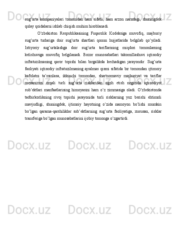 sug’urta   kompaniyalari   tomonidan   ham   sifatli,   ham   arzon   narxdagi,   shuningdek
qulay qoidalarni ishlab chiqish muhim hisoblanadi.
O’zbekiston   Respublikasining   Fuqarolik   Kodeksiga   muvofiq,   majburiy
sug’urta   turlariga   doir   sug’urta   shartlari   qonun   hujjatlarida   belgilab   qo’yiladi.
Ixtiyoriy   sug’urtalashga   doir   sug’urta   tariflarining   miqdori   tomonlarning
kelishuviga   muvofiq   belgilanadi.   Bozor   munosabatlari   takomillashuvi   iqtisodiy
infratuzilmaning   qaror   topishi   bilan   birgalikda   kechadigan   jarayondir.   Sug’urta
faoliyati   iqtisodiy   infratuzilmaning   ajralmas   qismi   sifatida   bir   tomondan   ijtimoiy
kafolatni   ta’minlasa,   ikkinchi   tomondan,   shartnomaviy   majburiyat   va   tariflar
mexanizmi   orqali   turli   sug’urta   risklaridan   ogoh   etish   negizida   iqtisodiyot
sub’ektlari   manfaatlarining   himoyasini   ham   o’z   zimmasiga   oladi.   O’zbekistonda
tadbirkorlikning   rivoj   topishi   jarayonida   turli   risklarning   yuz   berishi   ehtimoli
mavjudligi,   shuningdek,   ijtimoiy   hayotning   o’zida   namoyon   bo’lishi   mumkin
bo’lgan   qarama-qarshiliklar   sub’ektlarning   sug’urta   faoliyatiga,   xususan,   risklar
transferiga bo’lgan munosabatlarini ijobiy tomonga o’zgartirdi. 