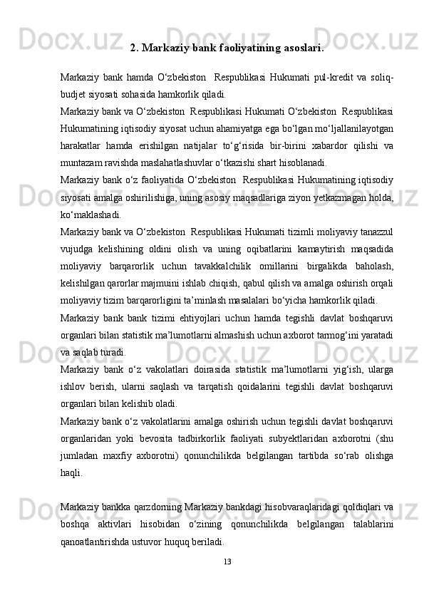 2. Markaziy bank faoliyatining asoslari.
Markaziy   bank   hamda   O‘zbekiston     Respublikasi   Hukumati   pul-kredit   va   soliq-
budjet siyosati sohasida hamkorlik qiladi.
Markaziy bank va O‘zbekiston  Respublikasi Hukumati O‘zbekiston  Respublikasi
Hukumatining iqtisodiy siyosat uchun ahamiyatga ega bo‘lgan mo‘ljallanilayotgan
harakatlar   hamda   erishilgan   natijalar   to‘g‘risida   bir-birini   xabardor   qilishi   va
muntazam ravishda maslahatlashuvlar o‘tkazishi shart hisoblanadi.
Markaziy bank o‘z faoliyatida O‘zbekiston   Respublikasi  Hukumatining iqtisodiy
siyosati amalga oshirilishiga, uning asosiy maqsadlariga ziyon yetkazmagan holda,
ko‘maklashadi.
Markaziy bank va O‘zbekiston  Respublikasi Hukumati tizimli moliyaviy tanazzul
vujudga   kelishining   oldini   olish   va   uning   oqibatlarini   kamaytirish   maqsadida
moliyaviy   barqarorlik   uchun   tavakkalchilik   omillarini   birgalikda   baholash,
kelishilgan qarorlar majmuini ishlab chiqish, qabul qilish va amalga oshirish orqali
moliyaviy tizim barqarorligini ta’minlash masalalari bo‘yicha hamkorlik qiladi.
Markaziy   bank   bank   tizimi   ehtiyojlari   uchun   hamda   tegishli   davlat   boshqaruvi
organlari bilan statistik ma’lumotlarni almashish uchun axborot tarmog‘ini yaratadi
va saqlab turadi.
Markaziy   bank   o‘z   vakolatlari   doirasida   statistik   ma’lumotlarni   yig‘ish,   ularga
ishlov   berish,   ularni   saqlash   va   tarqatish   qoidalarini   tegishli   davlat   boshqaruvi
organlari bilan kelishib oladi.
Markaziy bank o‘z vakolatlarini amalga oshirish uchun tegishli davlat boshqaruvi
organlaridan   yoki   bevosita   tadbirkorlik   faoliyati   subyektlaridan   axborotni   (shu
jumladan   maxfiy   axborotni)   qonunchilikda   belgilangan   tartibda   so‘rab   olishga
haqli.
Markaziy bankka qarzdorning Markaziy bankdagi hisobvaraqlaridagi qoldiqlari va
boshqa   aktivlari   hisobidan   o‘zining   qonunchilikda   belgilangan   talablarini
qanoatlantirishda ustuvor huquq beriladi.
13 