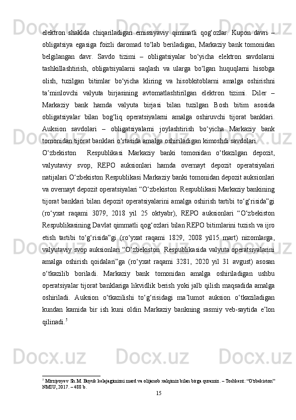 elektron   shaklda   chiqariladigan   emissiyaviy   qimmatli   qog‘ozlar.   Kupon   davri   –
obligatsiya   egasiga   foizli   daromad   to‘lab   beriladigan,   Markaziy   bank   tomonidan
belgilangan   davr.   Savdo   tizimi   –   obligatsiyalar   bo‘yicha   elektron   savdolarni
tashkillashtirish,   obligatsiyalarni   saqlash   va   ularga   bo‘lgan   huquqlarni   hisobga
olish,   tuzilgan   bitimlar   bo‘yicha   kliring   va   hisobkitoblarni   amalga   oshirishni
ta minlovchi   valyuta   birjasining   avtomatlashtirilgan   elektron   tizimi.   Diler   –ʼ
Markaziy   bank   hamda   valyuta   birjasi   bilan   tuzilgan   Bosh   bitim   asosida
obligatsiyalar   bilan   bog‘liq   operatsiyalarni   amalga   oshiruvchi   tijorat   banklari.
Auksion   savdolari   –   obligatsiyalarni   joylashtirish   bo‘yicha   Markaziy   bank
tomonidan tijorat banklari o‘rtasida amalga oshiriladigan kimoshdi savdolari.
O‘zbekiston     Respublikasi   Markaziy   banki   tomonidan   o‘tkazilgan   depozit,
valyutaviy   svop,   REPO   auksionlari   hamda   overnayt   depozit   operatsiyalari
natijalari O‘zbekiston Respublikasi Markaziy banki tomonidan depozit auksionlari
va overnayt depozit operatsiyalari “O‘zbekiston  Respublikasi Markaziy bankining
tijorat  banklari bilan depozit  operatsiyalarini  amalga oshirish tartibi  to‘g‘risida”gi
(ro‘yxat   raqami   3079,   2018   yil   25   oktyabr),   REPO   auksionlari   “O‘zbekiston
Respublikasining Davlat qimmatli qog‘ozlari bilan REPO bitimlarini tuzish va ijro
etish   tartibi   to‘g‘risida”gi   (ro‘yxat   raqami   1829,   2008   yil15   mart)   nizomlarga,
valyutaviy svop auksionlari “O‘zbekiston   Respublikasida valyuta operatsiyalarini
amalga   oshirish   qoidalari”ga   (ro‘yxat   raqami   3281,   2020   yil   31   avgust)   asosan
o‘tkazilib   boriladi.   Markaziy   bank   tomonidan   amalga   oshiriladigan   ushbu
operatsiyalar tijorat banklariga likvidlik berish yoki  jalb qilish maqsadida amalga
oshiriladi.   Auksion   o‘tkazilishi   to‘g‘risidagi   ma lumot   auksion   o‘tkaziladigan	
ʼ
kundan   kamida   bir   ish   kuni   oldin   Markaziy   bankning   rasmiy   veb-saytida   e lon	
ʼ
qilinadi. 5
5
  Mirziyoyev Sh.M. Buyuk kelajagimizni mard va olijanob xalqimiz bilan birga quramiz. – Toshkent: “O'zbekiston”
NMIU, 2017. – 488 b.
15