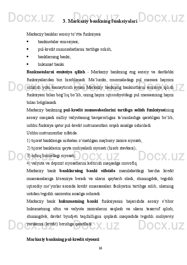 3. Markaziy bankning funksiyalari
Markaziy banklar asosiy to‘rtta funksiyasi
 banknotalar emissiyasi; 
 pul-kredit munosabatlarini tartibga solish; 
 banklarning banki; 
 hukumat banki.
Banknotalarni   emissiya   qilish   -   Markaziy   bankning   eng   asosiy   va   dastlabki
funksiyalaridan   biri   hisoblanadi.   Ma’lumki,   muomaladagi   pul   massasi   hajmini
oshirish   yoki   kamaytirish   aynan   Markaziy   bankning   banknotlarni   emissiya   qilish
funksiyasi bilan bog‘liq bo‘lib, uning hajmi iqtisodiyotdagi pul massasining hajmi
bilan belgilanadi. 
Markaziy   bankning   pul-kredit   munosabatlarini   tartibga   solish   funksiyasi ning
asosiy   maqsadi   milliy   valyutaning   barqarorligini   ta’minlashga   qaratilgan   bo‘lib,
ushbu funksiya qator pul-kredit instrumentlari orqali amalga oshiriladi.
Ushbu instrumentlar sifatida: 
1) tijorat banklariga nisbatan o‘rnatilgan majburiy zaxira siyosati; 
2) tijorat banklarini qayta moliyalash siyosati (hisob stavkasi); 
3) ochiq bozordagi siyosati; 
4) valyuta va depozit siyosatlarini keltirish maqsadga muvofiq. 
Markaziy   bank   banklarning   banki   sifatida   mamlakatdagi   barcha   kredit
muassasalariga   litsenziya   beradi   va   ularni   qaytarib   oladi,   shuningdek,   tegishli
iqtisodiy  me’yorlar   asosida   kredit   muassasalari   faoliyatini   tartibga   solib,   ularning
ustidan tegishli nazoratni amalga oshiradi. 
Markaziy   bank   hukumatning   banki   funksiyasini   bajarishda   asosiy   e’tibor
hukumatning   oltin   va   valyuta   zaxiralarini   saqlash   va   ularni   tasarruf   qilish,
shuningdek,   davlat   byudjeti   taqchilligini   qoplash   maqsadida   tegishli   moliyaviy
yordamni (kredit) berishga qaratiladi. 
Markaziy bankning pul-kredit siyosati 
16