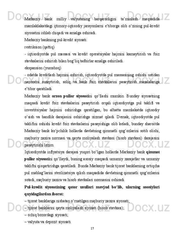 Markaziy   bank   milliy   valyutaning   barqarorligini   ta’minlash   maqsadida
mamlaklakatdagi   ijtimoiy-iqtisodiy   jarayonlarni   e’tiborga   olib   o‘zining   pul-kredit
siyosatini ishlab chiqadi va amalga oshiradi. 
Markaziy bankning pul-kredit siyosati: 
restriksion (qattiq)
-   iqtisodiyotda   pul   massasi   va   kredit   operatsiyalar   hajmini   kamaytirish   va   foiz
stavkalarini oshirish bilan bog‘liq tadbirlar amalga oshiriladi. 
ekspansion (yumshoq)
- odatda kreditlash hajmini oshirish, iqtisodiyotda pul massasining oshishi ustidan
nazoratni   susaytirish,   soliq   va   bank   foiz   stavkalarini   pasaytirish   masalalariga
e’tibor qaratiladi. 
Markaziy   bank   arzon   pullar   siyosati ni   qo‘llashi   mumkin.   Bunday   siyosatning
maqsadi   kredit   foiz   stavkalarini   pasaytirish   orqali   iqtisodiyotga   pul   taklifi   va
investitsiyalar   hajmini   oshirishga   qaratilgan,   bu   albatta   mamlakatda   iqtisodiy
o‘sish   va   bandlik   darajasini   oshirishga   xizmat   qiladi.   Demak,   iqtisodiyotda   pul
taklifini   oshishi   kredit   foiz   stavkalarini   pasayishiga   olib   keladi,   bunday   sharoitda
Markaziy   bank   ko‘pchilik   hollarda   davlatning   qimmatli   qog‘ozlarini   sotib   olishi,
majburiy   zaxira   normasi   va   qayta   moliyalash   stavkasi   (hisob   stavkasi)   darajasini
pasaytirishi lozim.
Iqtisodiyotda inflyatsiya darajasi  yuqori bo‘lgan hollarda Markaziy bank   qimmat
pullar siyosati ni qo‘llaydi, buning asosiy maqsadi umumiy xarajatlar va umumiy
taklifni qisqartirishga qaratiladi. Bunda Markaziy bank tijorat banklarning ortiqcha
pul  mablag‘larini  sterilizatsiya  qilish  maqsadida  davlatning qimmatli  qog‘ozlarini
sotadi, majburiy zaxira va hisob stavkalari normasini oshiradi. 
Pul-kredit   siyosatining   qator   usullari   mavjud   bo‘lib,   ularning   asosiylari
quyidagilardan iborat: 
– tijorat banklariga nisbatan o‘rnatilgan majburiy zaxira siyosati; 
– tijorat banklarini qayta moliyalash siyosati (hisob stavkasi); 
– ochiq bozordagi siyosati; 
– valyuta va depozit siyosati. 
17