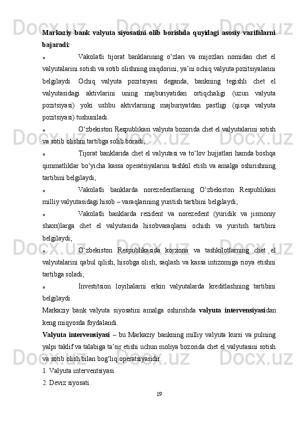 Markaziy   bank   valyuta   siyosatini   olib   borishda   quyidagi   asosiy   vazifalarni
bajaradi: 
o Vakolatli   tijorat   banklarining   o‘zlari   va   mijozlari   nomidan   chet   el
valyutalarini sotish va sotib olishning miqdorini, ya’ni ochiq valyuta pozitsiyalarini
belgilaydi.   Ochiq   valyuta   pozitsiyasi   deganda,   bankning   tegishli   chet   el
valyutasidagi   aktivlarini   uning   majburiyatidan   ortiqchaligi   (uzun   valyuta
pozitsiyasi)   yoki   ushbu   aktivlarning   majburiyatdan   pastligi   (qisqa   valyuta
pozitsiyasi) tushuniladi. 
o O‘zbekiston Respublikasi valyuta bozorida chet el valyutalarini sotish
va sotib olishni tartibga solib boradi; 
o Tijorat banklarida chet el valyutasi va to‘lov hujjatlari hamda boshqa
qimmatliklar   bo‘yicha   kassa   operatsiyalarini   tashkil   etish   va   amalga   oshirishning
tartibini belgilaydi; 
o Vakolatli   banklarda   norezedentlarning   O‘zbekiston   Respublikasi
milliy valyutasidagi hisob – varaqlarining yuritish tartibini belgilaydi; 
o Vakolatli   banklarda   rezident   va   norezedent   (yuridik   va   jismoniy
shaxs)larga   chet   el   valyutasida   hisobvaraqlarni   ochish   va   yuritish   tartibini
belgilaydi; 
o O‘zbekiston   Respublikasida   korxona   va   tashkilotlarning   chet   el
valyutalarini qabul qilish, hisobga olish, saqlash va kassa intizomiga rioya etishni
tartibga soladi; 
o Investitsion   loyihalarni   erkin   valyutalarda   kreditlashning   tartibini
belgilaydi. 
Markaziy   bank   valyuta   siyosatini   amalga   oshirishda   valyuta   intervensiyasi dan
keng miqyosda foydalandi. 
Valyuta   intervensiyasi   –   bu   Markaziy   bankning   milliy   valyuta   kursi   va   pulning
yalpi taklif va talabiga ta’sir etishi uchun moliya bozorida chet el valyutasini sotish
va sotib olish bilan bog‘liq operatsiyasidir. 
1. Valyuta interventsiyasi.
2. Deviz siyosati. 
19 